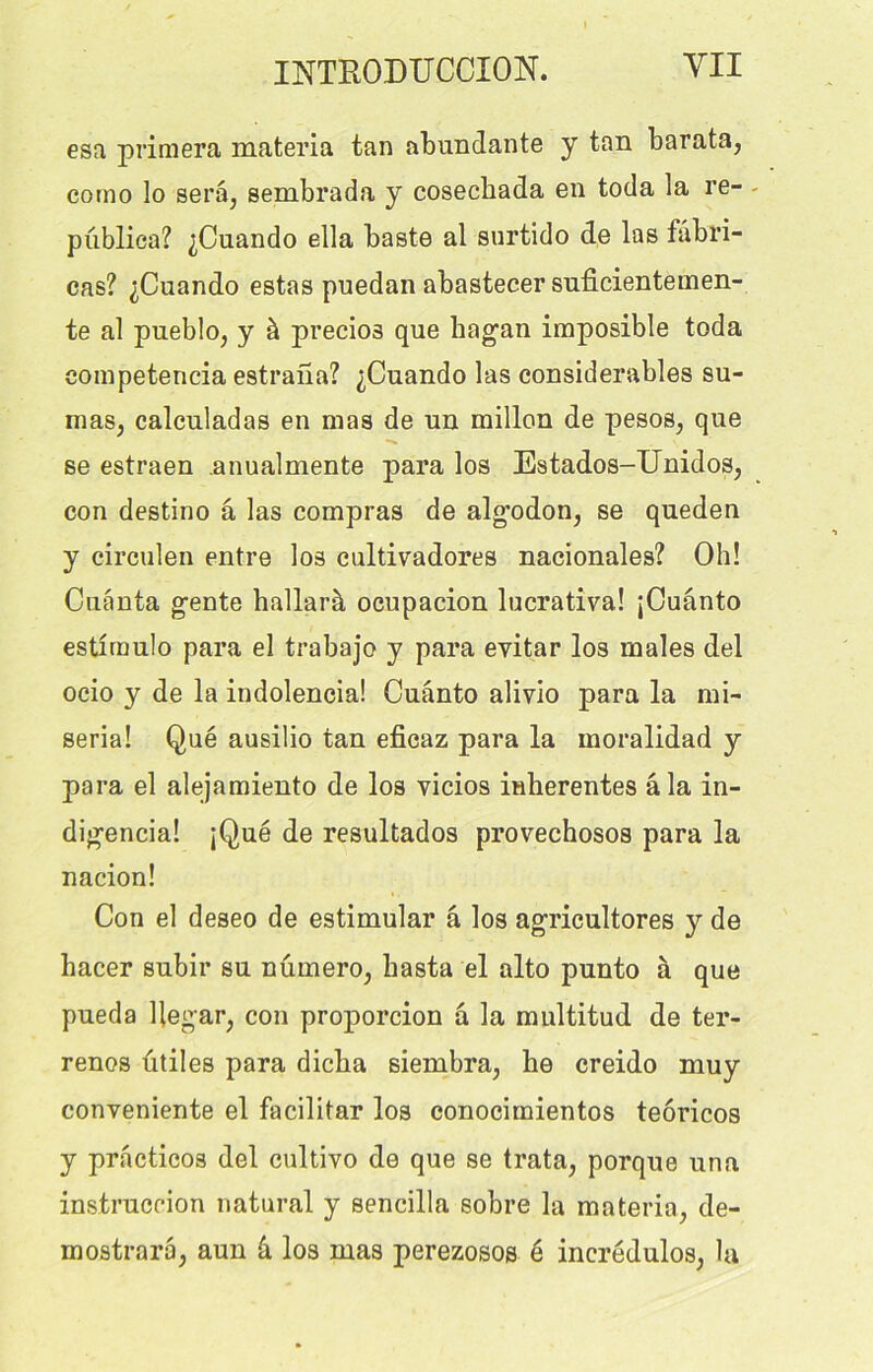 esa primera materia tan abundante y tan barata, cotno lo sera, sembrada y cosechada en toda la re- publiea? ^Cuando ella baste al surtido de las fabri- cas? ^Cuando estas puedan abastecer suficientemen- te al pueblo, y à precioâ que hagan imposible toda competencia estrana? ^Cuando las considérables su- mas, calcnladas en mas de un millon de pesos, que se estraen anualmente para los Estados-Unidos, con destino â las compras de algodon, se queden y circulen entre los cultivadores nacionales? Oh! Cuanta gente hallarà oeupacion lucrativa! jCuânto estlraulo para el trabajo y para evitar los males del ocio y de la indolencia! Cuânto alivio para la mi- seria! Qué ausilio tan eficaz para la moralidad y para el alejamiento de los vicios inhérentes âla in- digencia! jQué de resultados provechosos para la nacion! Con el deseo de estimular â los agricultores y de hacer subir su numéro, hasta el alto punto à que pueda Uegar, con proporcion â la multitud de ter- renos utiles para dicba siembra, he creido muy conveniente el facilitar los conocimientos teôricos y practicos del cultivo de que se trata, porque una instruccion natural y sencilla sobre la materia, de- mostrara, aun â los mas perezosos é incrédulos, la