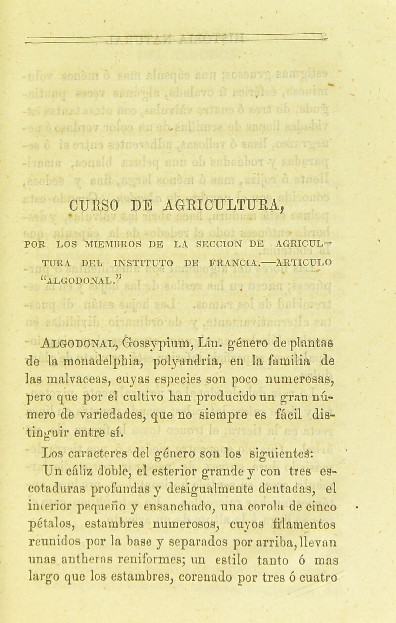 CUBSO DE AGrBICULTUBA, POR LOS MIEMBROS DE LA SECCION DE AGRICUL- TEUR A DEL INSTITUTO DE FRANCIA. ARTICULO “algodonal. Algodonal, Gossypium, Lin. género de plantas de la monadelphia, polyandria, en la fainilia de las malvaceas, cuyas especies son poco numerosas, pero que por el cultivo lian prodacidoun gran nu- méro de variedades; que no siempre es fâcil dis- tin-niir entre si. o Los caractères del género son los siguienteâ: Un câliz d’oble, el esterior grande y con très es- cotaduras profundas y dcsigualrnente dentadas, el imerior pequeno y ensanchado, una corolu de cinco pétalos, estambres numerosos, cuyos fi'lamentos rennidos por la base y separados por arriba, llevan unas antheras reniformes; un estilo tanto ô mas largo que los estambres^ coreuado por très ô cuatro