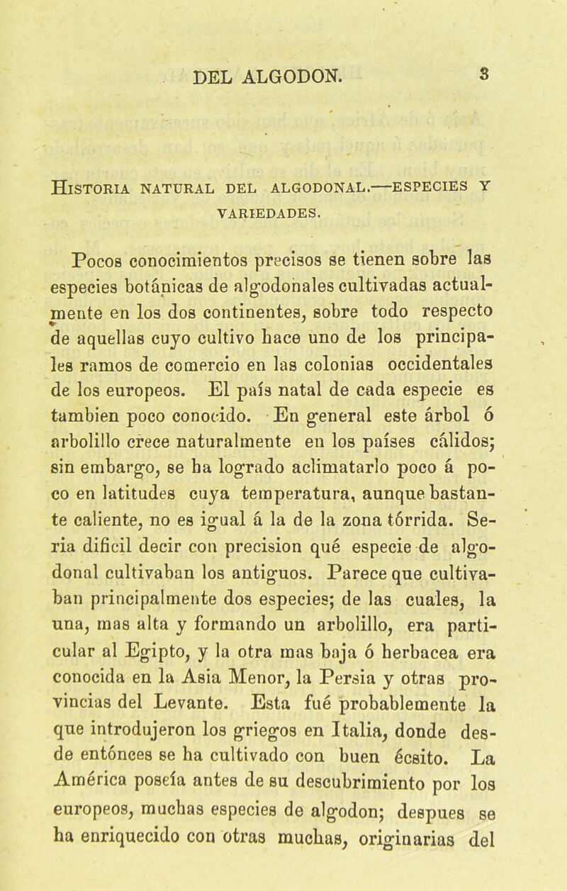 HlSTORIA NATURAL DEL ALGODONAL. ESPECIES Y VARIEDADES. Pocos conociraientos precisos se tienen sobre las espeeies botânicas de algodonales cultivadas actual- mente en los dos continentes, sobre todo respecto de aquellas cujo cultivo Lace uno de los principa- les ramos de comercio en las colonias occidentales de los europeos. El pais natal de cada especie es tambien poco conocido. En general este ârbol 6 arbolillo crece naturalmente en los paises câlidos; sin embargo, se ha logrado aclimatarlo poco â po- co en latitudes cuya teraperatura, aunque bastan- te caliente, no es igual â la de la zona tôrrida. Sé- ria dificil decir con précision qué especie de algo- donal cultivaban los antiguos. Parece que cultiya- ban principalmente dos espeeies; de las cuales, la una, mas alta y formando un arbolillo, era parti- cular al Egipto, y la otra mas baja ô herbacea era conocida en la Asia Menor, la Persia y otras pro- vincias del Levante. Esta fué probablemente la que introdujeron los griegos en Italia, donde des- de entônees se ha cultivado con buen écsito. La America poseia antes de su descubrimiento por los europeos, muchas espeeies de algodon; despues se ha enriquecido con otras muchas, originarias del