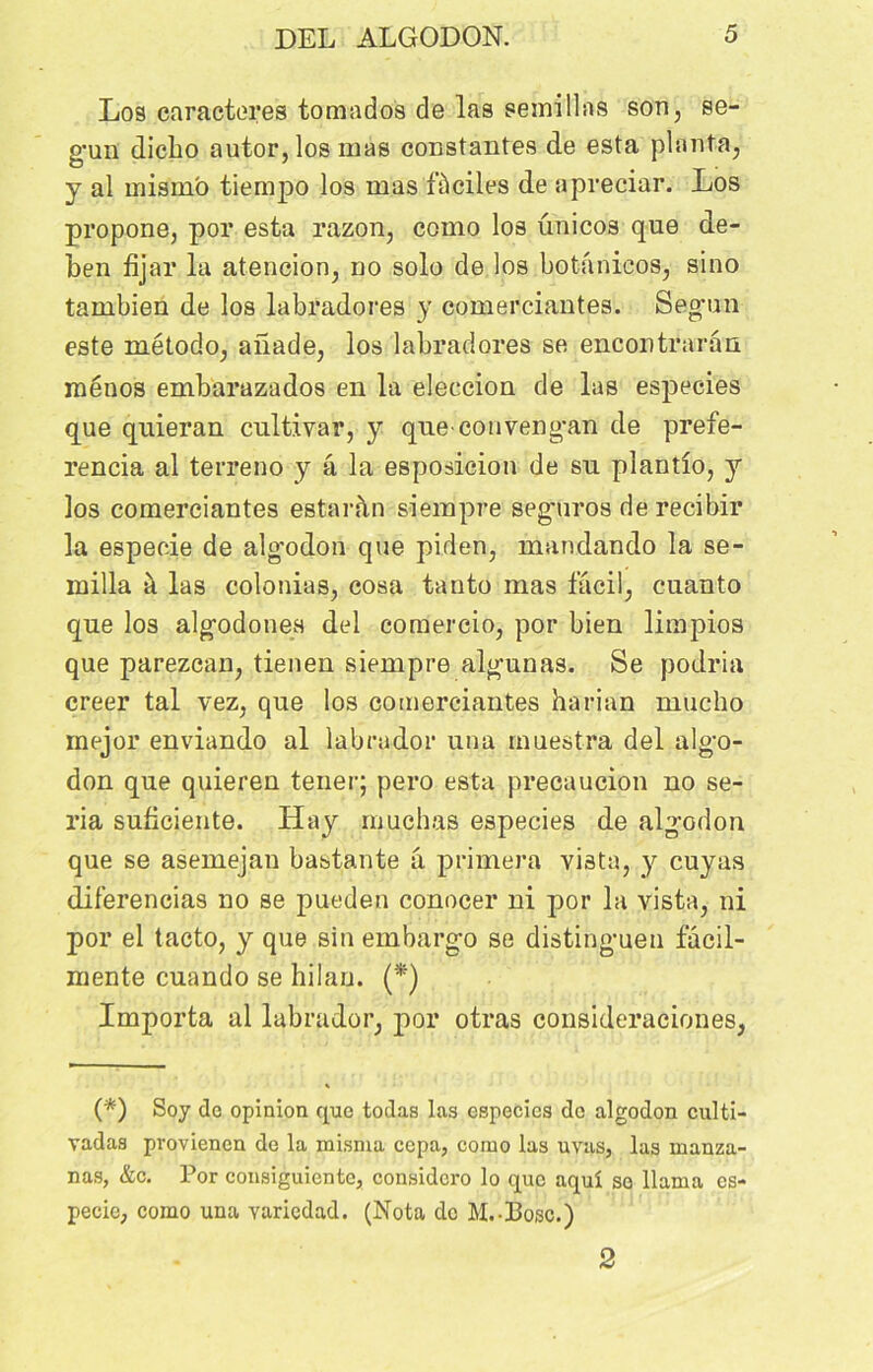 Los caractères tomados de las serai lias son, se- g’un dicbo autor, los mas constantes de esta planta, y al mismb tiempo los mas faciles de apreciar. Los propone, por esta razon, como los unicos que de- ben fijar la atencion, no solo de los botanieos, sino tambien de los labradores y comerciantes. Segun este método, aîlade, los labradores se encontrarân raénos embarazados en la eleccion de las especies que quieran cultivar, y queconvengan de prefe- rencia al terreno y â la esposicion de su plantîo, y los comerciantes estaràn siempre seguros de recibir la espeoie de algodon que piden, mandando la se- milla à las colonias, cosa tanto mas facil, cuanto que los algodones del comercio, por bien limpios que parezcan, tienen siempre algunas. Se podria creer tal vez, que los comerciantes harian mucho mejor enviando al labrador una muestra del algo- don que quieren tener; pero esta precaucion no sé- ria suficiente. ïïay muchas especies de algodon que se asemejan bastante â primera vista, y cuyas diferencias no se pueden conocer ni por la vista, ni por el tacto, y que sin embargo se distingueu fâcil- mente cuando se hilan. (*) Importa al labrador, por otras consideraciones, (*) Soy do opinion que todas las especies do algodon culti- vadas pvovienen de la misma ccpa, como las uvas, las manza- nas, &c. Por consiguiente, considero lo que aquî so llama es- pecie, como una variedad. (Nota de M.-Bosc.) 2