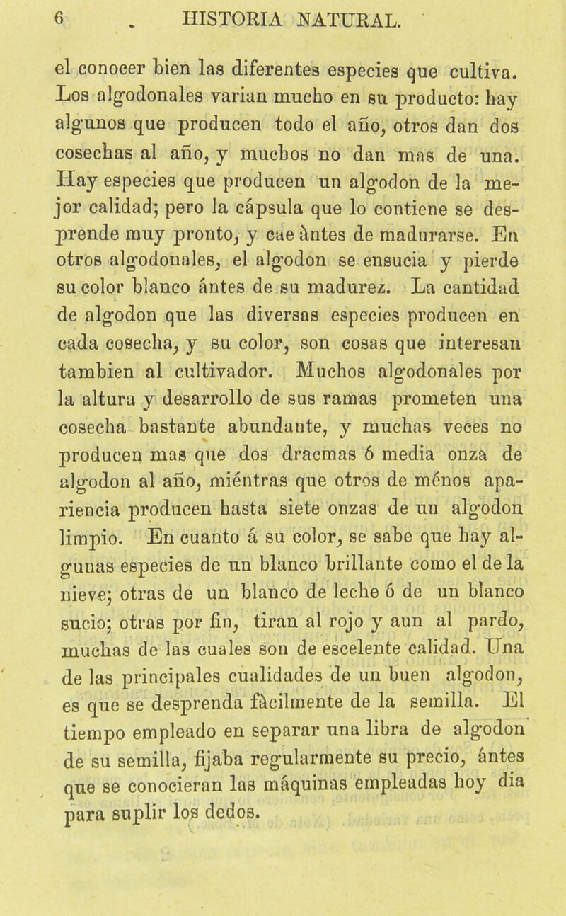 el conocer bien las diferentes especies que cultiva. Los algodonales varian mucho en su producto: hay algunos que producen todo el ano, otros dan dos cosechas al ano, y mucbos no dan mas de una. Hay especies que producen un algodon de la me- jor calidad; pero la capsula que lo contiene se des- prende muy pronto, y cae àntes de madurarse. En otros algodonales, el algodon se ensucia y pierde su color bîanco antes de su madurez. La cantidad de algodon que las diversas especies producen en cada cosecha, y su color, son cosas que interesan tambien al cultivador. Muchos alg-odonales por la altura y desarrollo de sus ramas prometen una cosecha bastante abundante, y muchas veces no producen mas que dos dracmas 6 media onza de algodon al ano, miéntras que otros de ménos apa- riencia producen hasta siete onzas de un algodon limpio. En cuanto â su color, se sabe que hay al- gunas especies de un blanco brillante como el de la nievej otras de un blanco de leche 6 de un blanco sucio; otras por fin, tiran al rojo y aun al pardo, muchas de las cuales son de escelente calidad. Una de las principales cualidades de un buen algodon, es que se desprenda fàcilmente de la semilla. El tiempo empleado en séparai- una libra de algodon de su semilla, fijaba regularmente su precio, àntes que se conocieran las màquinas empleadas hoy dia para suplir los dedos.