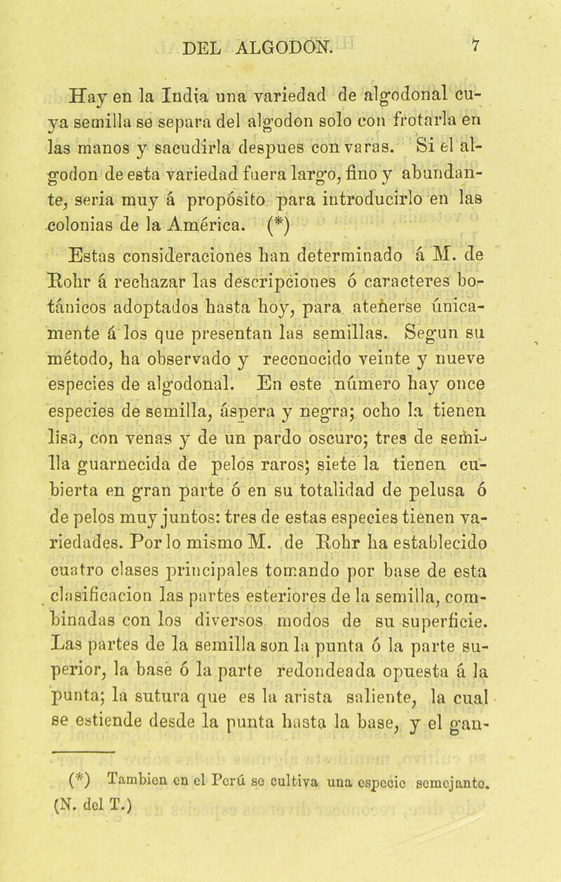 Hay en la India una variedad de algodonal cu- ya semilla se sépara del alg’odon solo eon frotàrla en las manos y sacudirla despues con varas. Si el al- g'odon de esta variedad fuera largo, fino y abundan- te, séria muy â proposito para introducirlo en las colonias de la America. (*) Estas consideraciones lian determinado â M. de Eolir â rechazar las descripciones 6 caractères bo- tânicos adoptados hasta hoy, para ateùerse unica- mente à los que presentan las semillas. Segun su método, ha observado y reconoeido veinte y nueve especies de algodonal. En este numéro hay once especies de semilla, âspera y negra; ocho la tienen lisa, con venas y de un pardo oscuro; très de seiftL lia guarnecida de pelos raros; siete la tienen cu- bierta en gran parte 6 en su totalidad de pelusa ô de pelos muy juntos: très de estas especies tienen va- riedades. Por lo mismo M. de Itohr ha establecido cuatro clases principales tomando por base de esta clnsificacion las partes esteriores de la semilla, com- binadas con los diversos modos de su superficie. Las partes de la semilla son la punta 6 la parte su- perior, la base ô la parte redondeada opuesta â la punta; la sutura que es la arista saliente, la cual se estiende desde la punta hasta la base, y el gan- (*) Tambicn en el Pcru sc cultiva una espccic somejanto. (N. del T.)