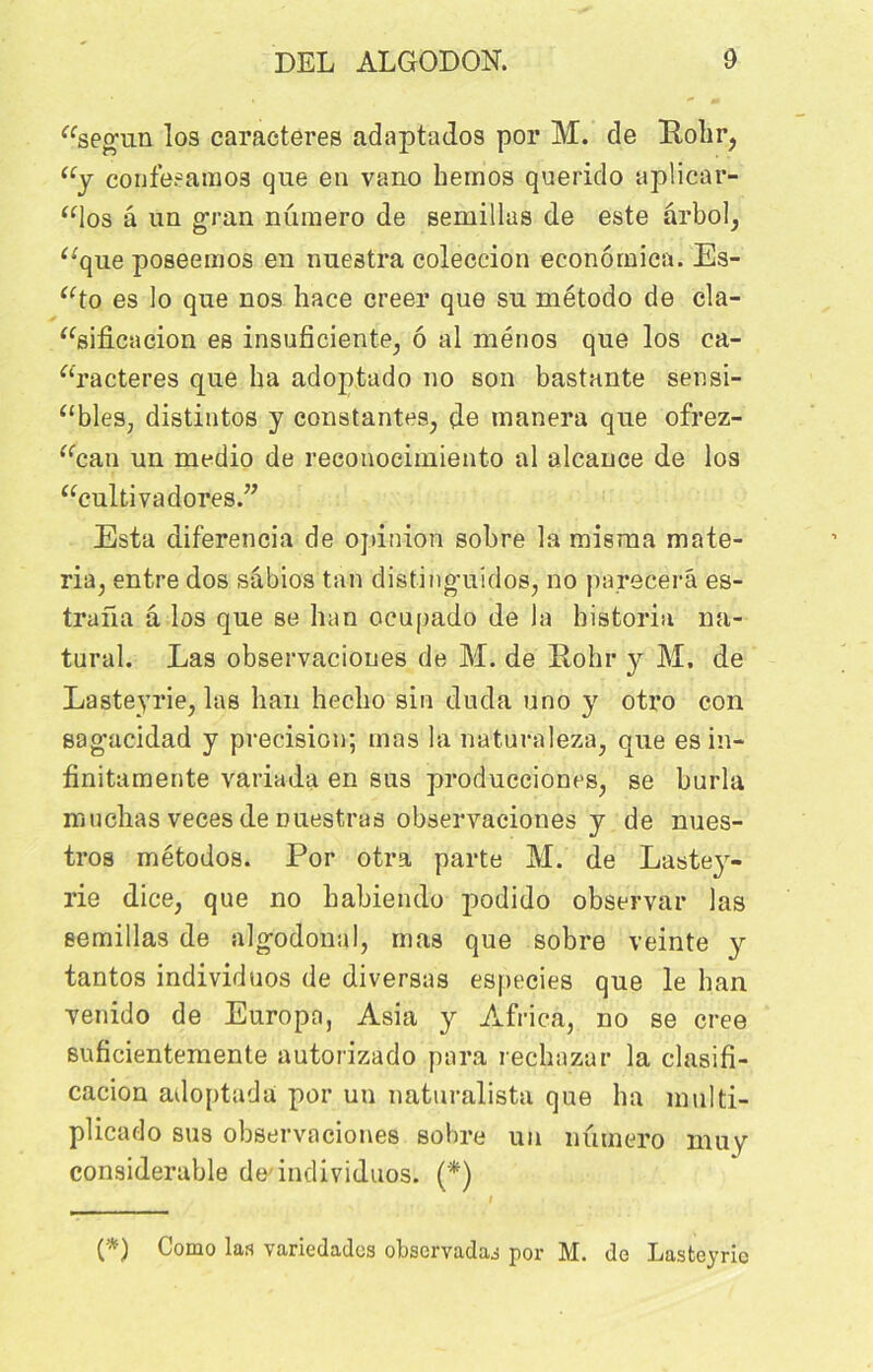 “segun los caractères adaptados por M. de ïtolir, “y confesamos que en vano hemos querido aplicar- “los â un gran numéro de semillas de este ârbol, “que poseemos en nuestra coleccion econômica. Es- “to es lo que nos hace creer que su método de cla- “sificacion es insuficiente, ô al ménos que los ca- ractères que lia adoptado no son bastante sensi- bles, distintos y constantes, de tnanera que ofrez- “can un medio de reconocimiento al alcance de los “cultivadores.” Esta diferencia de opinion sobre la misma mate- ria, entre dos sâbios tan distinguidos, no parecerâ es- trafia â los que se lian ocupado de la bistoria na- tural. Las observaciones de M. de Rohr y M. de Lasteyrie, las han heclio sin duda uno y otro con sagacidad y précision; mas la naturaleza, que es in- finitamente variada en sus producciones, se burla muclias veces de Duestras observaciones y de nues- tros métodos. Por otra parte M. de Lastey- rie dice, que no babietulo podido observai* las semillas de algodonal, mas que sobre veinte y tantos individuos de diverses especies que le ban venido de Europa, Asia y Africa, no se créé suficientemente autorizado para recbazur la clasifi- cacion adoptada por un naturalista que ha multi- plicado sus observaciones sobre un numéro mu y considérable de'individuos. (*) I (*) Como las variedadcs obscrvadas por M. de Lasteyrie