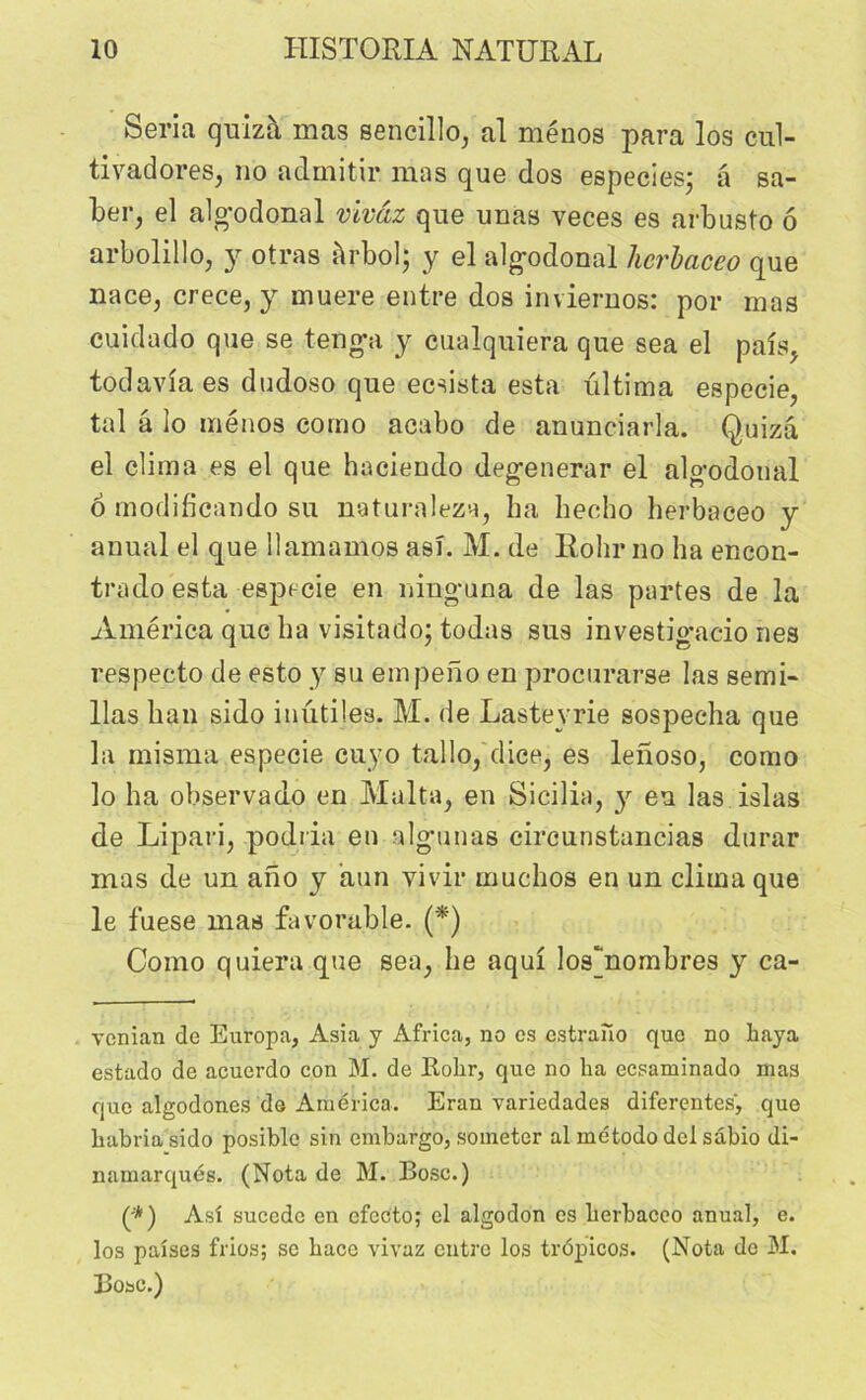 Séria quizà mas sencillo, al mènes para los cul- tivadoreSj no admitir mas que dos especies; a sa- ber, el alg’odonal vivâz que unas veces es arbusto ô arbolillûj y otras àrbpl; y el alg-odonal herbaceo que nace, crece, y muere entre dos inviernos: por mas cuidado que se tengpi y cualquiera que sea el pais, todavia es dudoso que ecsista esta ultima especie, tal â lo ménos como acabo de anunciarla. Quizâ el clima es el que hacdendo deg-enerar el algodonal 6 modificando su naturaleza, ha hecho herbaceo y anual el que llamamos asî. M. de Rohr no ha encon- trado esta especie en niug-una de las partes de la America que ha visitado; todas sus investigacio nés respecto de esto y su empeno en procurarse las semi- lias ban sido inutiles. AI. de Lastevrie sospecha que la misma especie cuyo tallo, dice, es lenoso, como lo ha observado en Malta, en Sicilia, y eu las islas de Lipari, podria en algunas circunstancias durar mas de un ano y aun yivir muchos en un clima que le fuese mas favorable. (*) Como quiera que sea, he aqui los'nombres y ca- venian de Europa, Asia y Africa, no es estrano que no haya estado de acuerdo con M. de Rolir, que no ha ecsaminado mas que algodones de America. Eran variedades differentes, que habriasido posible sin embargo, someter al método del sâbio di- namarqués. (Nota de M. Bosc.) (;*) Asî sucede en cfccto; el algodon es herbaceo anual, e. los paîses frios; se hacc vivaz entre los trôpicos. (Nota do M. Bosc.)