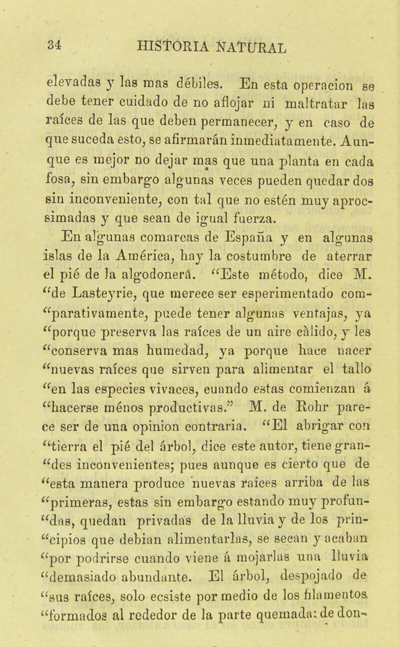 elevadas y las mas débiles. En esta operacion se debe tener cuidado de no aflojar ni maltratar las raîces de las que deben permanecer, y en caso de que suceda esto, se afirmarân inmediatamente. Aun- que es rnejor no dejar mas que una planta en cada losa, sin embargo algunas veces pueden quedar dos sin inconveniente, con tal que no estén muy aproc- simadas y que sean de igual fnerza. En algunas comarcas de Espana y en algunas islas de la America, liay la costumbre de aterrar el pie de la algodonera. “Este método, dice M. “de Laste}rrie, que merece ser esperimentado coru- “parativamente, puede tener algunas ventajas, ya “porque préserva las raices de un aire eàlido, y les “conserva mas humedad, ya porque Race nacer “nuevas raîces que sirven para alimentar el tallo “en las especies vivaces, euando estas comienzan â “hacerse ménos productives.” M. de Rohr pare- ce ser de una opinion contraria. “El abrigar con Sierra el pie del ârbol, dice este autor, tiene gran- des inconvenantes; pues aunque es cierto que de “esta manera produce nuevas raices arriba de las “primeras, estas sin embargo estando muy profan- ons, quedan privadas de la lluvia y de los prin- “cipios que debian alimentarlas, se secan y acaban “por podrirse euando viene â mojarlas una lluvia “demasiado abundante. El ârbol, despojado de “sus raîces, solo ecsiste por medio de los filamentos, “formados al rededor de la parte quemada: de don-*