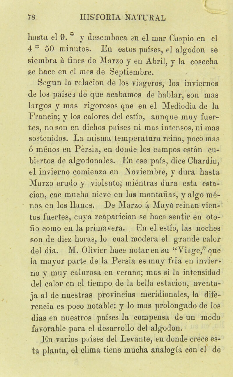 i liasta el 9. ° y desemboca en el mar Caspio en el 4 ° 50 minutos. En estos palses, el alg*odon se sierabra à fines de Marzo y en Abril, y la cosecba se hace en el mes de Septieinbre. Seg'un la relacion de los viagcros, los inviernos de los palses de que acabamos de liablar, son mas largos y mas rigorosos que en el Mediodia de la Francia; y los calores del estlo, aunque muy fuer- tes, no son en diehos palses ni mas intensos, ni mas sostenidos. La misrna temperatura reina, poco mas 6 ménos en Persia, en donde los campos estan cu- biertos de algodonales. En ese pals, dice Chardin, el invierno comienza en Noviembre, y dura liasta Marzo crudo y violento; miéntras dura esta esta- cion, cae mucha nieve en las montanas, y algo mé- nos en los llanos. De Marzo a Mayô reinan vien- tos fuertes, cuva reaparicion se hace sentir en oto- no como en la prima vera. En el estlo, las noches son de diez horas, lo eual modéra el grande calor del dia. M. Olivier hace notai* en su “Viage/’ que la mayor parte de la Persia es muy fria en invier» no v muy calurosa en verano; mas si la intensidad del calor en el tiempo de la bella estacion, aventa- ja al de nuestras provincias méridionales, la dife- rencia es poco notable: y lo mas prolongado de los dias en nuestros palses la compensa de un modo favorable para el desarrollo del algodon. En varios palses del Levante, en donde crece es- ta planta, el clima tiene mucha analogla con el de