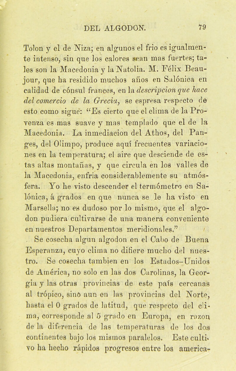 Tolon y el de Niza; en algunos el frio es igualmen- te intenso, sin que los calores sean mas fuertes; ta- ies son la Macedonia y la Natolia. M. Félix Beau- jour, que ha residido muchos anos en Salônica en calidad de consul franc.es, en la description que liace del comer cio de la Grecia, se espivsa respecto de esto como siguè: “Es cierto que el clima de la Pro- venza es mas suave y mas templado que el de la Macedonia. La inmediacion del Athos, del Pan- ges, del Oümpo, produce aquî frecuentes variacio- nes en la temperatura; el aire que desciende de es- tas altas montanas, y que circula en los valles de la Macedonia, enfria considerablemente su atmos- fera. Yo lie visto descender el termômetro en Sa- lônica, â grados en que nunca se le ha visto en Marsella; no es dudoso por lo mismo, que el algo- don pudiera cultivarse de una manera conveniente en nuestros Departainentos méridionales.” ' Se cosecha algun algodon en el Cabo de Buena Esperanza, cuyo clima no difiere mucho del nues- tro. Se cosecha tambien en los Estados-Unidos de America, no solo en las dos Carolinas, la Geor- gia y las otras provincias de este pats cercanas al tropico, sino aun en las provincias del Norte, hasta el 0 grados de latitud, que respecto del cli- ma, corresponde al 5 grado en Europa, en razon de la diferencia de las temperaturas de los dos continentes bajo los misinos paralelos. Este culti* vo ha hecho râpidos progresos entre los america-