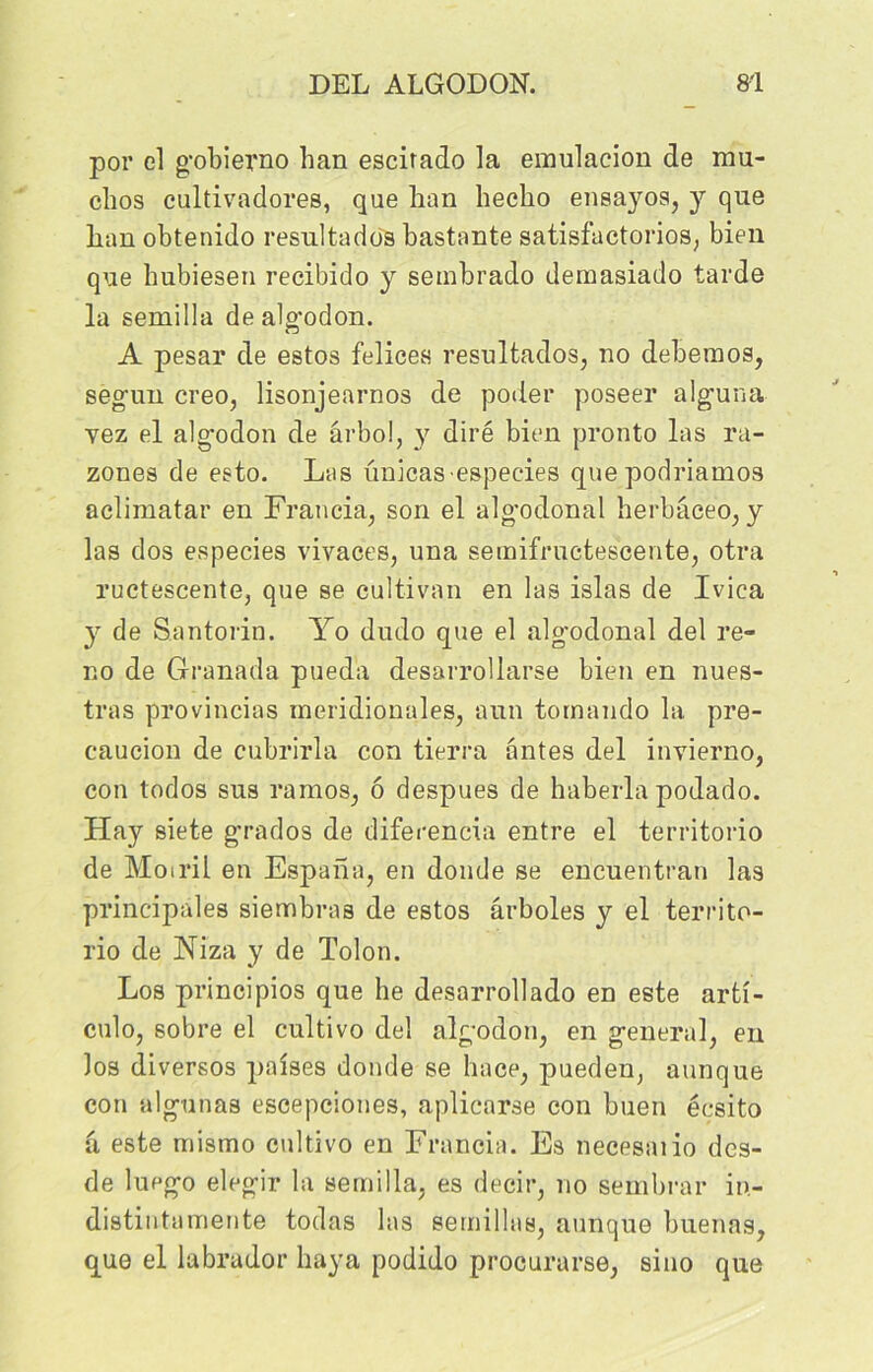 por el gobierno han escitado la emulacion de mu* clios cultivadores, que han heclio ensayos, y que han obtenido résulta dos bastante satisfuctorios, bien que hubiesen recibido y sembrado demasiado tarde la semilla de algodon. A pesar de estos felices resultados, no debemos, seguin creo, lisonjearnos de poder poseer alg’una vez el algodon de ârbo!, y dire bien pronto las ra- zones de esto. Las unicasespecies quepodriamos aclimatar en Francia, son el alg’odonal herbâceo, y las dos especies vivaces, una semifructescente, otra ructescente, que se cultivan en las islas de Ivica y de Santorin. Yo dudo que el algodonal del re- no de Granada pueda desarrollarse bien en nues- tras provincias méridionales, aun tornando la pre- caucion de cubrirla con tierra antes del invierno, con todos sus ramos, ô despues de haberla podado. Hay siete grados de diferencia entre el territorio de Moiril en Espaha, en donde se encuentran las principales siembras de estos ârboles y el territo- rio de Niza y de Tolon. Los principios que he desarrollado en este arti- culo, sobre el cultivo del algodon, en general, en los diversos paises donde se hace, pueden, aunque con algunas escepciones, aplicarse con buen écsito â este mismo cultivo en Francia. Es necesaiio dcs- de luego elegir la semilla, es deeir, no sembrar in- distintamente todas las semillas, aunque buenas, que el labrador baya podido procurarse, sino que