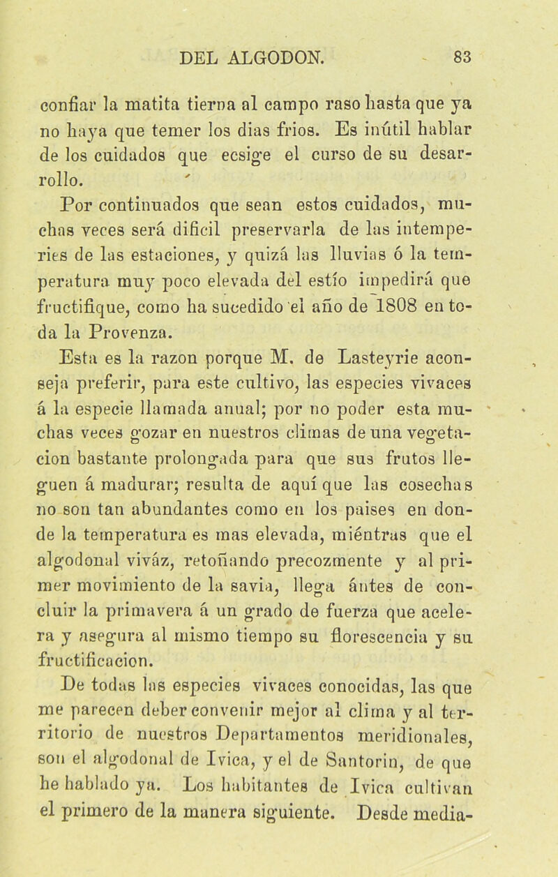 confiai' la matita tierna al campo rasohasta que ya no baya que temer los dias frios. Es inutil hablar de los cuidados que ecsige el curso de su desar- rollo. Por continuados que sean estos cuidados, mu- chas yeces sera dificil preservarla de las intempé- ries de las estaciones, y quizâ las lluvias ô la tem- peratura muy poco elevada del estio impedira que fructifique, como ha sucedido ei ano de 1808 en to- da la Provenza. Esta es la razon porque M. de Lasteyrie acon- seja preferir, para este cultivo, las especies vivaces â la especie llamada anual; por no poder esta mu- chas veces gozar en nuestros climas deunavegeta- cion bastante prolong'ada para que sus frutos Ile- g-uen â madurar; résulta de aqui que las cosechas no son tan abundantes como en los paises en don- de la ternperatura es mas elevada, miéntras que el algodonal vivâz, retonando precozmente y al pri- mer movimiento de la savia, llega antes de cou- cluir la primavera â un grado de fuerza que acele- ra y aspgura al mismo tiempo su florescencia y su fructificacion. De todas las especies vivaces conocidas, las que me parecen deber convenir mejor al clima y al ter- ritorio de nuestros Departamentos méridionales, son el algodonal de Ivica, y el de Santorin, de que he hablado y a. Los habitantes de Ivica cul ti van el primero de la manera sig'uiente. Desde media-