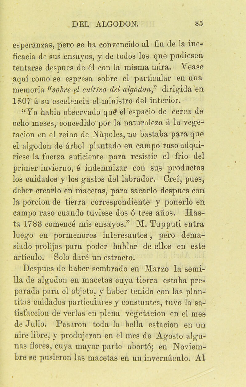 esperanzas, pero se ha convencido al fin de la ine- ficacia de sus ensayos, y de todos los que pudiesen tentarse despues de él con la raisma mira. Vease aqui como se espresa, sobre el particular en una memoria “sobre el cultivo ciel algodon ” dirigida en 1807 â su escelencia el ministro del interior. “Yo habia observado qw? el espacio de cerea de ocho meses, concedido por la naturaleza â la veg’e- tacion en el reino de Nàpoles, no bastaba para que el alg'odon de ârbol plantado en campo raso adqui- riese la fuerza suficiente para resistir el frio del primer inyierno, é indemnizar con sus productos los cuidados y los gastos del labrador. Creî, pues, deber crearlo en macetas, para sacarlo despues con la porcion de tierra correspondiente y ponerlo en campo raso cuando tuviese dos ô très anos. Has- ta 1783 comencé mis ensayos.” M. Tupputi entra luego en pormenores interesantes, pero dema- siado prolijos para poder hablar de ellos en este artîculo. Solo daré un estracto. Despues de haber sembrado en Marzo la semi- 11a de algodon en macetas cuya tierra estaba pre- parada para el objeto, y haber tenido con las plan- titas cuidados particulares y constantes, tuvo la sa- tisfaccion de verlas en plena vegetacion en el mes de Julio. Pasaron toda la bella estacion en un aire libre, y produjeron en el mes de Agosto algu- nas flores, cuya mayor parte abortô- en Noviem- bre se pusieron las macetas en un invernaculo. Al