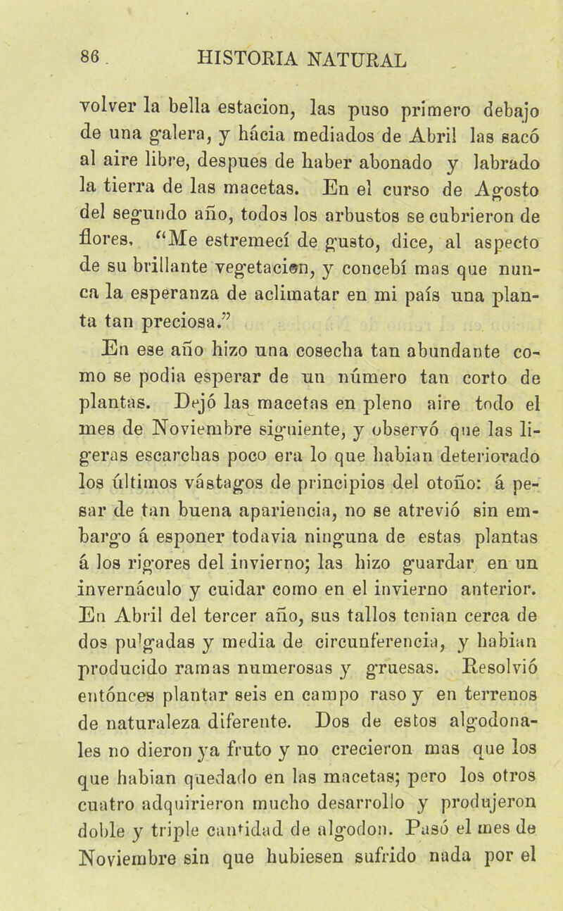 volver la bella estacion, las puso primero debajo de una galera, y hacia mediados de Abrii las sacô al aire libre, despues de haber abonado y labrado la tierra de las macetas. En el curso de Ao-osto O del segundo afio, todos los arbustos se cubrieron de flores, “Me estremeci de gusto, dice, al aspecto de su brillante veg'etaciem, y concebî mas que nun- ca la esperanza de acliinatar en mi pais una plan- ta tan preciosa.” En ese ano hizo una cosecha tan abundante co- mo se podia esperar de un numéro tan corto de plantas. Dejô las macetas en pleno aire tndo el mes de Noviembre sigmiente, y observo que las li- béras escarchas poco era lo que habian deteriorado los ultimos vâstagos de principios del otono: â pe- sai’ de tan buena apariencia, no se atreviô sin em- bargo â esponer todavia ninguna de estas plantas â los rigores del invierno; las hizo guardar en un invernaculo y cuidar como en el invierno anterior. En Abril del tercer ano, sus tallos tenian cerca de dos pu^gadas y media de circunferencia, y habian producido ramas numerosas y gruesas. Pesolviô entônces plantar seis en campo raso y en terrenos de naturaleza diferente. Dos de estos algodona- les no dieron ya fruto y no crecieron mas que los que habian quedado en las macetas; pero los otros cuatro adquirieron muclio desarrollo y produjeron doble y triple cantidad de algodon. Paso el mes de Noviembre sin que hubiesen sufrido nada por el