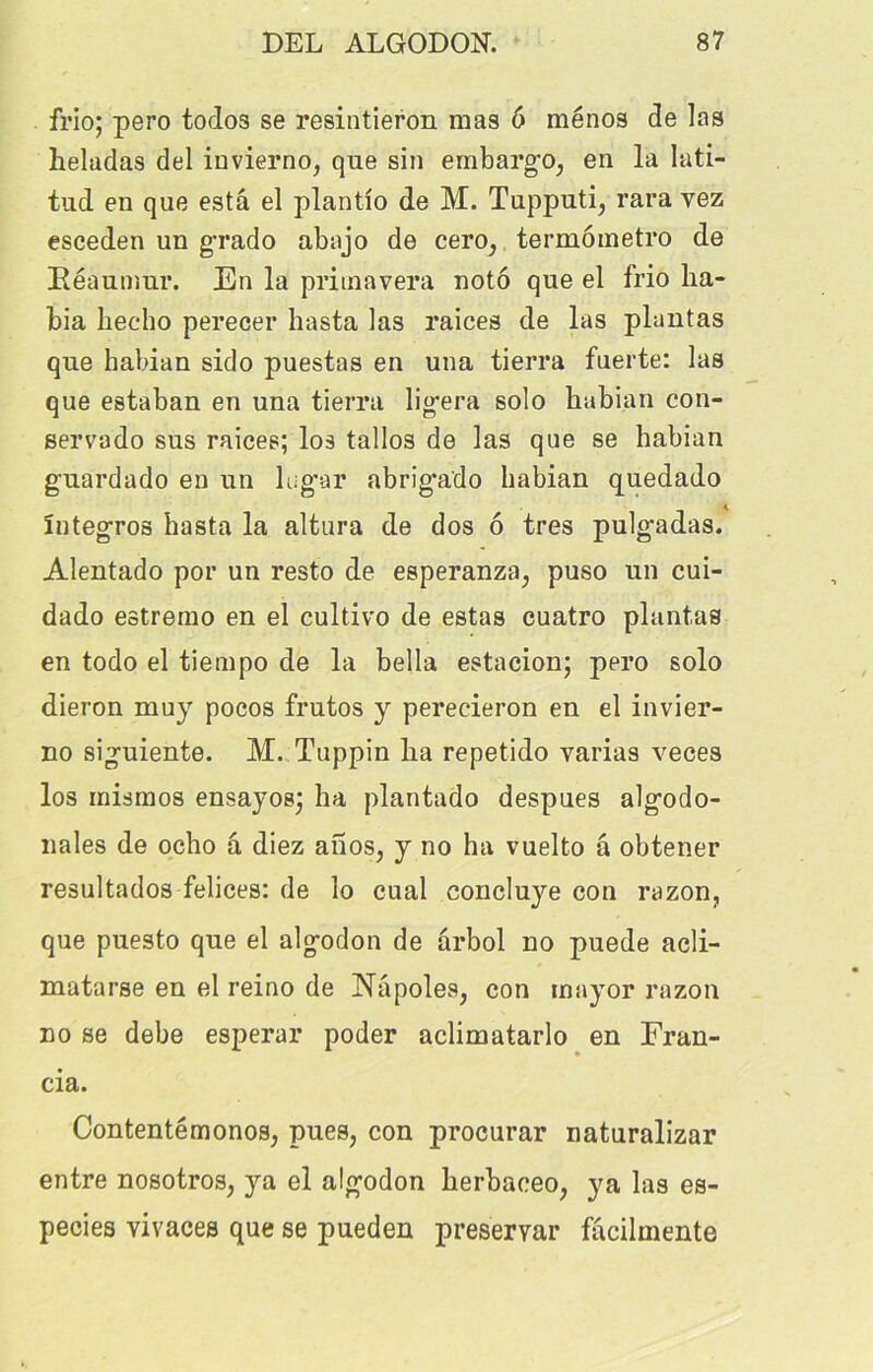 frio; pero todos se resintieron mas 6 ménos de las heladas del iuvierno, que sin embargo, en la lati- tud en que esta el plantlo de M. Tupputi, rara vez esceden un grado abajo de cero, termômetro de Kéaumur. En la primavera notô que el frio lia- bia liecho perecer hasta las raices de las plantas que habian sido puestas en una tierra fuerte: las que estaban en una tierra ligera solo habian con- servado sus raices; los tallos de las que se habian guardado en un lugar abrigado habian quedado întegros hasta la altura de dos 6 très pulgadas. Alentado por un resto de esperanza, puso un cui- dado estremo en el cultivo de estas cuatro plantas en todo el tiempo de la bella estacion; pero solo dieron muy pocos frutos y perecieron en el invier- no siguiente. M. Tuppin ha repetido varias veces los inismos ensayos; ha plantado despues algodo- nales de ocho â diez ahos, y no ha vuelto â obtener resultados felices: de lo cual concluye con razon, que puesto que el algodon de arbol no puede acli- matarse en el reino de INapoles, con inayor razon no se debe esperar poder aclimatarlo en Fran- cia. Contentémonos, pues, con procurar naturalizar entre nosotros, ya el algodon herbaceo, ya las es- pecies vivaces que se pueden preservar facilmente