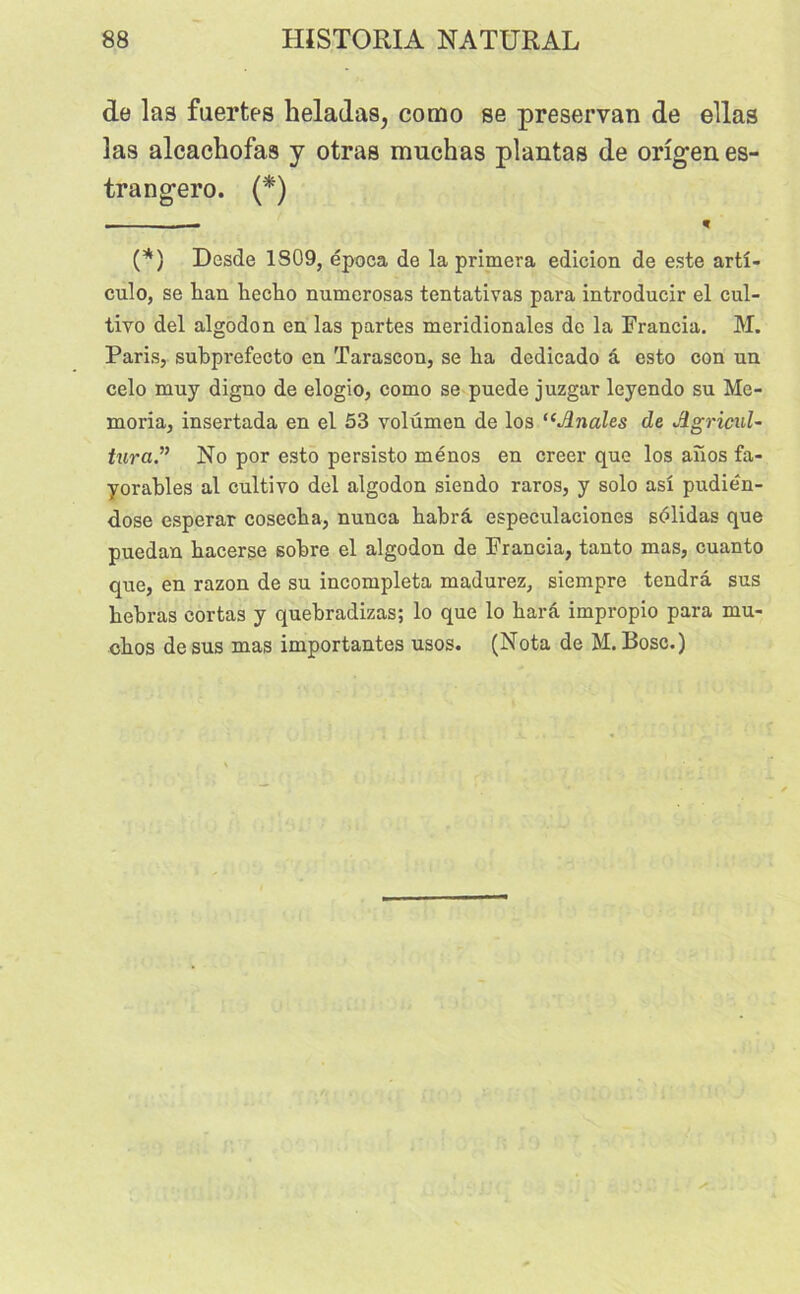 de las fuertes heladas, como se preservan de ellas las alcachofas y otras muchas plantas de orîgen es- trangero. (*) (*) Desde 1S09, época de la primera edicion de este arti- cule», se kan kecko numerosas tentativas para introducir el cul- tive» del algodon en las partes méridionales de la Francia. M. Paris, subprefecto en Tarascon, se ka dedicado â esto con un celo muy digno de elogio, como se puede juzgar leyendo su Mo- moria, insertada en el 53 volumen de los “Anales de Agrical- tura.” No por esto persisto ménos en creer que los anos fa- yorakles al cultivo del algodon siendo raros, y solo as! pudién- dose esperar cosecka, nunca kakrâ especulaciones sdlidas que puedan kacerse sokre el algodon de Francia, tanto mas, cuanto que, en razon de su incompleta madurez, siempre tendra sus kekras cortas y quekradizas; lo que lo karâ impropio para mu- ckos desus mas importantes usos. (Nota de M.Bosc.)