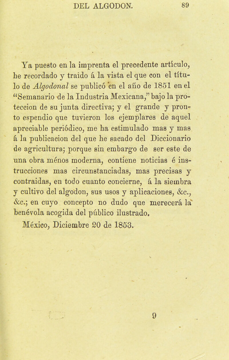 Ya puesto en la imprenta el precedente articulo, he recordado y traido â la vista el que con el tîtu- lo de Algodoncil se publicô en el ano de 1851 en el “Semanario de la Industria Mexicana/’ bajo la pro- teccion de su junta directiva; y el grande y pron- to espendio que tuvieron los ejemplares de aquel apreeiable periôdico, me ha estimulado mas y mas â la publicacion del que he sacado del Diccionario de agriculturaj porque sin embargo de ser este de una obra ménos moderna, contiene noticias é ins- trucciones mas circunstanciadas, mas précisas y contraidas, en todo cuanto concierne, â la siembra y cultiyo del algodon, sus usos y aplieaciones, &c., &c.; en cuyo concepto no dudo que merecerâ la' benévola acogida del publico ilustrado. Mexico, Diciembre 20 de 1853. 9