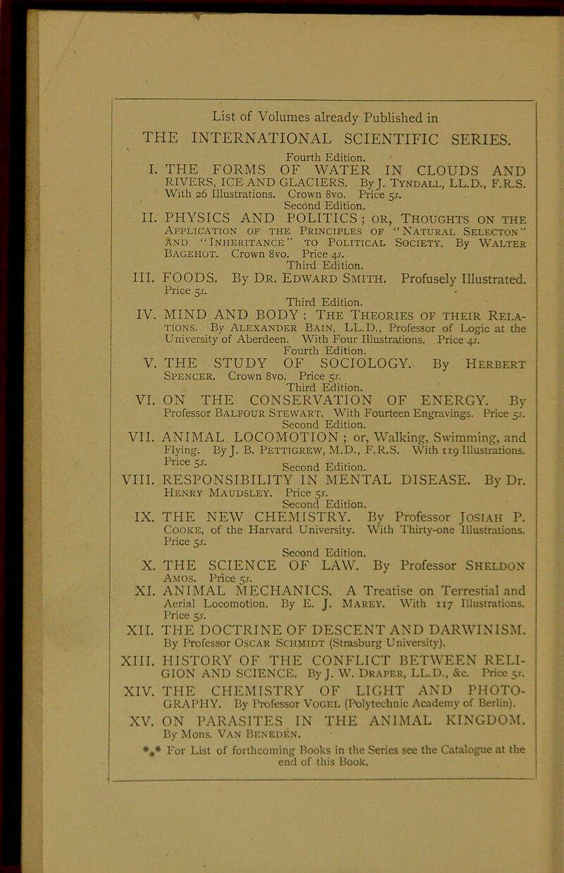 List of Volumes already Published in THE INTERNATIONAL SCIENTIFIC SERIES. Fourth Edition. I. THE FORMS OF WATER IN CLOUDS AND RIVERS, ICE AND GLACIERS. By J. Tyndall, LL.D., F.R.S. With 26 Illustrations. Crown 8vo. Price sr. Second Edition. II. PHYSICS AND POLITICS ; OR, THOUGHTS ON THE Application of the Principles of Natural Selecton And “Inheritance” to Political Society. By Walter Bagehot. Crown 8vo. Price 4s. Third Edition. III. FOODS. By Dr. Edward Smith. Profusely Illustrated. Price 5J. Third Edition. IV. MIND AND BODY : The Theories of their Rela- tions. By Alexander Bain, LL.D., Professor of Logic at the University of Aberdeen. With Four Illustrations. Price 45-. Fourth Edition. V. THE STUDY OF SOCIOLOGY.. By Herbert Spencer. Crown 8vo. Price y. Third Edition. VI. ON THE CONSERVATION OF ENERGY. By Professor Balfour Stewart. With Fourteen Engravings. Price 51. Second Edition. VII. ANIMAL LOCOMOTION ; or, Walking, Swimming, and Flying. By J. B. Pettigrew, M.D., F.R.S. With 119 Illustrations. Price ss. Second Edition. VIII. RESPONSIBILITY IN MENTAL DISEASE. By Dr. Henry Maudsley. Price sr. Second Edition. IX. THE NEW CHEMISTRY. By Professor JosiAH P. Cooke, of the Harvard University. With Thirty-one Illustrations. Price 5L Second Edition. X. THE SCIENCE OF LAW. By Professor Sheldon Amos. Price 5s. XL ANIMAL MECHANICS. A Treatise on Terrestial and Aerial Locomotion. By E. J. M.-\rey. With 117 Illustrations. Price 5A XII. THE DOCTRINE OF DESCENT AND DARWINISM. By Professor Oscar Schmidt (Strasburg University). XIII. HISTORY OF THE CONFLICT BETWEEN RELI- GION AND SCIENCE. By J. W. Draper, LL.D., &c. Price 5s. XIV. THE CHEMISTRY OF LIGHT AND PHOTO- GRAPHY. By Professor Vogel (Pobiechnic Academy of Berlin). XV. ON PARASITES IN THE ANIMAL KINGDOM. By Mons. Van Bened^n. *#* For List of forthcoming Books in the Series see the Catalogue at the end of this Book.