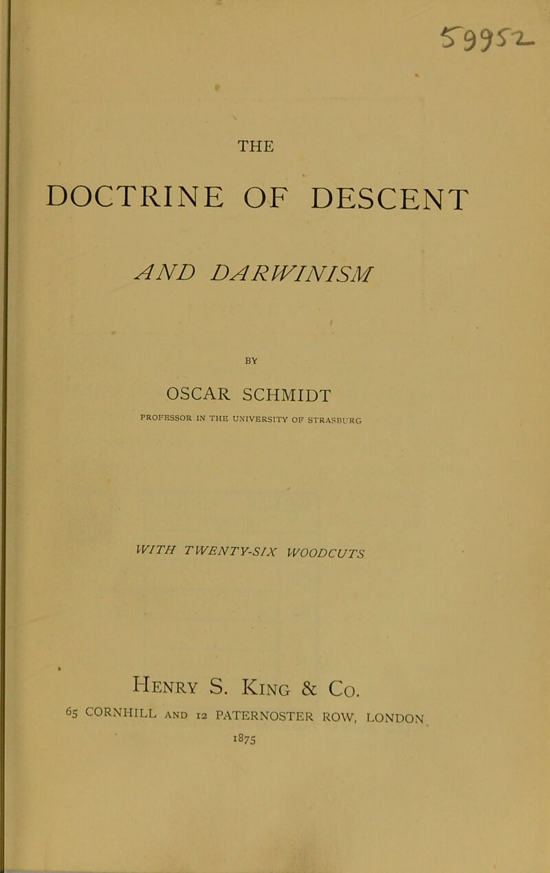 5'99S'^ THE DOCTRINE OF DESCENT AND DARIVINISM OSCAR SCHMIDT PROFESSOR IN THE UNIVERSITY OF STRASDfRG WITH TWENTY-SIX WOODCUTS Henry S. King & Co. 6s CORNHILL and 12 PATERNOSTER ROW, LONDON 187s