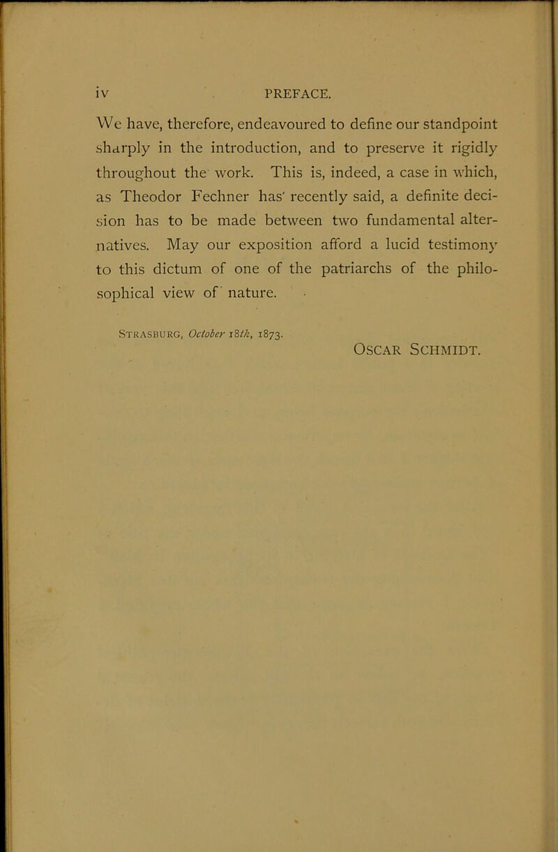 We have, therefore, endeavoured to define our standpoint sharply in the introduction, and to preserve it rigidly throughout the work. This is, indeed, a case in which, as Theodor Fechner has' recently said, a definite deci- sion has to be made between two fundamental alter- natives. May our exposition afford a lucid testimony to this dictum of one of the patriarchs of the philo- sophical view of nature. Strasburg, October zWi, 1873. Oscar Schmidt.