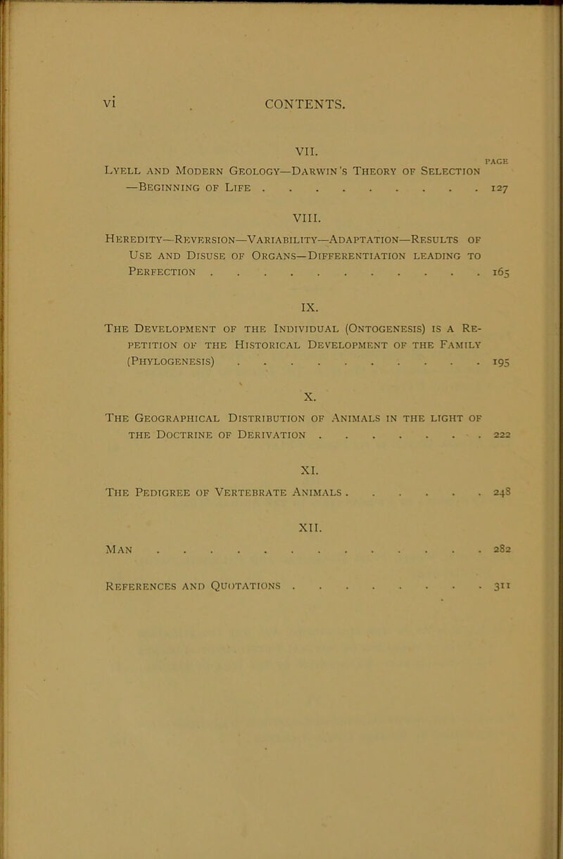 VII. PACE Lyell and Modern Geology—Darwin's Theory of Selection —Beginning of Life 127 VIII. Heredity—Reversion—Variability—Adaptation—Results of Use and Disuse of Organs—Differentiation leading to Perfection 165 IX. The Development of the Individual (Ontogenesis) is a Re- petition OF THE Historical Development of the Family (Phylogenesis) 195 X. The Geographical Distribution of .Animals in the light of THE Doctrine of Derivation 222 XI. The Pedigree of Vertebrate Animals 24S XII. Man 282 References and Quotations . • 3”