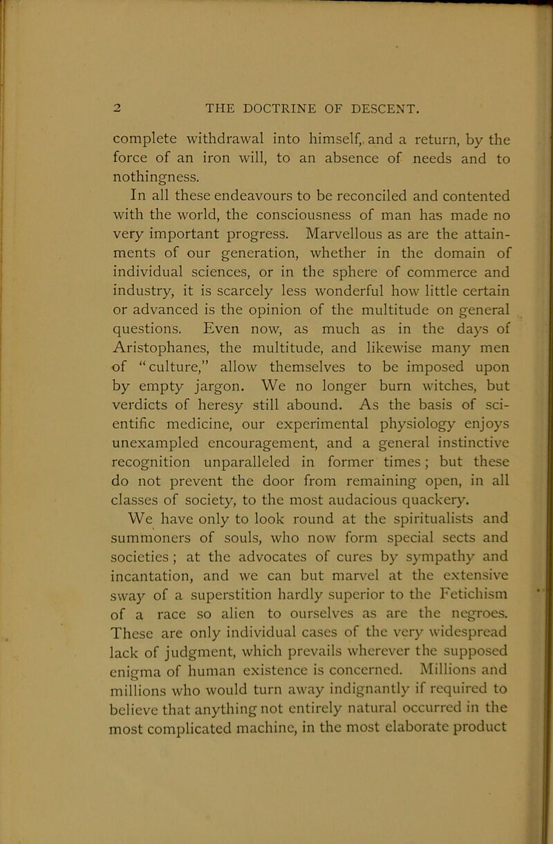 complete withdrawal into himself,, and a return, by the force of an iron will, to an absence of needs and to nothingness. In all these endeavours to be reconciled and contented with the world, the consciousness of man has made no very important progress. Marvellous as are the attain- ments of our generation, whether in the domain of individual sciences, or in the sphere of commerce and industry, it is scarcely less wonderful how little certain or advanced is the opinion of the multitude on general questions. Even now, as much as in the days of Aristophanes, the multitude, and likewise many men of “culture,” allow themselves to be imposed upon by empty jargon. We no longer burn witches, but verdicts of heresy still abound. As the basis of sci- entific medicine, our experimental physiology enjoys unexampled encouragement, and a general instinctive recognition unparalleled in former times; but these do not prevent the door from remaining open, in all classes of society, to the most audacious quackery. We have only to look round at the spiritualists and summoners of souls, who now form special sects and societies; at the advocates of cures by sympathy and incantation, and we can but maiwel at the extensive sway of a superstition hardly superior to the Fetichism of a race so alien to ourselves as are the negroes. These are only individual cases of the very widespread lack of judgment, which prevails wherever the supposed enigma of human existence is concerned. Millions and millions who would turn away indignantly if required to believe that anything not entirely natural occurred in the most complicated machine, in the most elaborate product