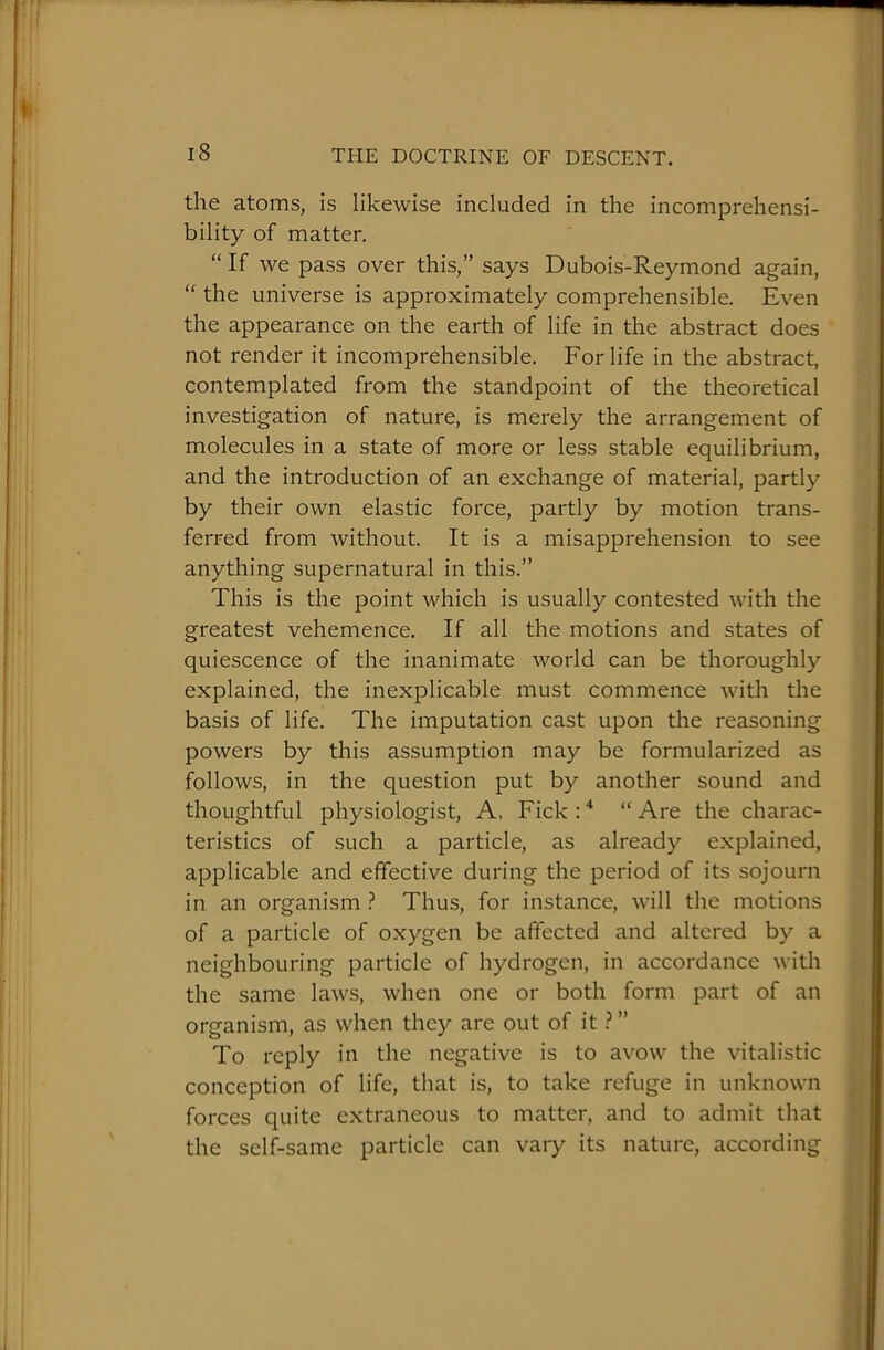 the atoms, is likewise included in the incomprehensi- bility of matter. “ If we pass over this,” says Dubois-Reymond again, “ the universe is approximately comprehensible. Even the appearance on the earth of life in the abstract does not render it incomprehensible. For life in the abstract, contemplated from the standpoint of the theoretical investigation of nature, is merely the arrangement of molecules in a state of more or less stable equilibrium, and the introduction of an exchange of material, partly by their own elastic force, partly by motion trans- ferred from without. It is a misapprehension to see anything supernatural in this.” This is the point which is usually contested with the greatest vehemence. If all the motions and states of quiescence of the inanimate world can be thoroughly explained, the inexplicable must commence with the basis of life. The imputation cast upon the reasoning powers by this assumption may be formularized as follows, in the question put by another sound and thoughtful physiologist, A, Fick : * “ Are the charac- teristics of such a particle, as already explained, applicable and effective during the period of its sojourn in an organism ? Thus, for instance, will the motions of a particle of oxygen be affected and altered by a neighbouring particle of hydrogen, in accordance with the same laws, when one or both form part of an organism, as when they are out of it ? ” To reply in the negative is to avow the vitalistic conception of life, that is, to take refuge in unknown forces quite extraneous to matter, and to admit that the self-same particle can vary its nature, according