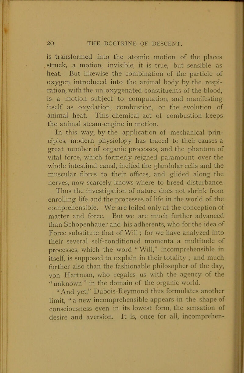 is transformed into the atomic motion of the places .struck, a motion, invisible, it is true, but sensible as heat. But likewise the combination of the particle of oxygen introduced into the animal body by the respi- ration, with the un-oxygenated constituents of the blood, is a motion subject to computation, and manifesting itself as oxydation, combustion, or the evolution of animal heat. This chemical act of combustion keeps the animal steam-engine in motion. In this way, by the application of mechanical prin- ciples, modern physiology has traced to their causes a great number of organic processes, and the phantom of vital force, which formerly reigned paramount over the whole intestinal canal, incited the glandular cells and the muscular fibres to their offices, and glided along the nerves, now scarcely knows where to breed disturbance. Thus the investigation of nature does not shrink from enrolling life and the processes of life in the world of the comprehensible. We are foiled only at the conception of matter and force. But we are much further advanced than Schopenhauer and his adherents, who for the idea of Force substitute that of Will; for we have analyzed into their several self-conditioned momenta a multitude of processes, which the word “ Will,” incomprehensible in itself, is supposed to explain in their totality ; and much further also than the fashionable philosopher of the day, von Hartman, who regales us with the agency of the “ unknown ” in the domain of the organic world. “And yet,” Dubois-Reymond thus formulates another limit, “a new incomprehensible appears in the shape of consciousness even in its lowest form, the sensation of desire and aversion. It is, once for all, incomprehen-