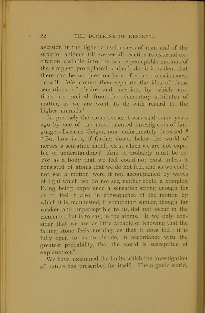 aversion in the higher consciousness of man and of the superior animals, till we see all reaction to external ex- citation dwindle into the scarce perceptible motions of the simplest protoplasmic animalculse, it is evident that there can be no question here of either consciousness or will. We cannot then separate the idea of those sensations of desire and aversion, by which mo- tions are excited, from the elementary attributes of matter, as we are wont to do with regard to the higher animals.® In precisely the same sense, it was said some years ago by one of the most talented investigators of lan- guage—Lazarus Geiger, now unfortunately deceased : ® “ But how is it, if further down, below the world of nerves, a sensation should exist which we are not capa- ble of understanding ? And it probably must be so. For as a body that we feel could not exist unless it consisted of atoms that we do not feel, and as we could not see a motion were it not accompanied by waves of light which we do not see, neither could a complex living being experience a sensation strong enough for us to feel it also, in consequence of the motion by which it is manifested, if something similar, though far weaker and imperceptible to us, did not occur in the elements, that is to say, in the atoms. If Ave only con- sider that we are as little capable of knoAving that the falling stone feels nothing, as that it does feel; it is fully open to us to decide, in accordance Avith the greatest probability, that the Avorld is susceptible of explanation.” We have examined the limits Avhich the investigation of nature has prescribed for itself. The organic Avorld,