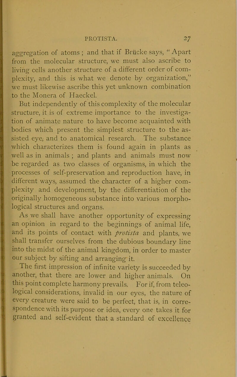 aggregation of atoms ; and that if Briicke says, “ Apart from the molecular structure, we must also ascribe to living cells another structure of a different order of com- plexity, and this is what we denote by organization,” we must likewise ascribe this yet unknown combination to the Monera of Haeckel. But independently of this complexity of the molecular structure, it is of extreme importance to the investiga- tion of animate nature to have become acquainted with bodies which present the simplest structure to the as- sisted eye, and to anatomical research. The substance which characterizes them is found again in plants as well as in animals ; and plants and animals must now be regarded as two classes of organisms, in which the processes of self-preservation and reproduction have, in different ways, assumed the character of a higher com- plexity and development, by the differentiation of the originally homogeneous substance into various morpho- logical structures and organs. As we shall have another opportunity of expressing an opinion in regard to the beginnings of animal life, and its points of contact with protista and plants, we shall transfer ourselves from the dubious boundary line into the midst of the animal kingdom, in order to master our subject by sifting and arranging it. The first impression of infinite variety is succeeded by another, that there are lower and higher animals. On this point complete harmony prevails. For if, from teleo- logical considerations, invalid in our eyes, the nature of every creature were said to be perfect, that is, in corre- spondence with its purpose or idea, every one takes it for granted and self-evident that a standard of excellence