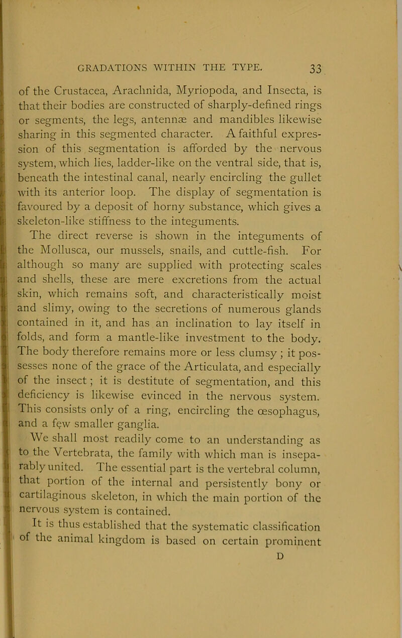 of the Crustacea, Araclinida, Myriopoda, and Insecta, is that their bodies are constructed of sharply-defined rings or segments, the legs, antennae and mandibles likewise sharing in this segmented character. A faithful expres- sion of this segmentation is afforded by the nervous system, which lies, ladder-like on the ventral side, that is, beneath the intestinal canal, nearly encircling the gullet with its anterior loop. The display of segmentation is favoured by a deposit of horny substance, which gives a skeleton-like stiffness to the integuments. The direct reverse is shown in the integuments of the Mollusca, our mussels, snails, and cuttle-fish. For although so many are supplied with protecting scales and shells, these are mere excretions from the actual skin, which remains soft, and characteristically moist and slimy, owing to the secretions of numerous glands contained in it, and has an inclination to lay itself in folds, and form a mantle-like investment to the body. The body therefore remains more or less clumsy ; it pos- sesses none of the grace of the Articulata, and especially of the insect; it is destitute of segmentation, and this deficiency is likewise evinced in the nervous system. This consists only of a ring, encircling the oesophagus, and a f?w smaller ganglia. We shall most readily come to an understanding as to the Vertebrata, the family with which man is insepa- rably united. The essential part is the vertebral column, that portion of the internal and persistently bony or cartilaginous skeleton, in which the main portion of the nervous system is contained. It is thus established that the systematic classification of the animal kingdom is based on certain prominent