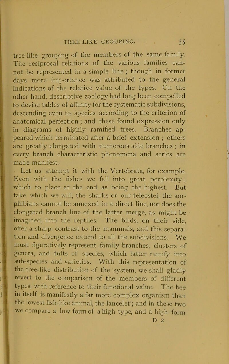 tree-like grouping of the members of the same family. The reciprocal relations of the various families can- not be represented in a simple line ; though in former days more importance was attributed to the general indications of the relative value of the types. On the other hand, descriptive zoology had long been compelled to devise tables of affinity for the systematic subdivisions, descending even to species according to the criterion of anatomical perfection ; and these found expression only in diagrams of highly ramified trees. Branches ap- peared which terminated after a brief extension ; others are greatly elongated with numerous side branches ; in every branch characteristic phenomena and series are made manifest. Let us attempt it with the Vertebrata, for example. Even with the fishes we fall into great perplexity ; which to place at the end as being the highest. But take which we will, the sharks or our teleostei, the am- phibians cannot be annexed in a direct line, nor does the elongated branch line of the latter merge, as might be imagined, into the reptiles. The birds, on their side, offer a sharp contrast to the mammals, and this separa- tion and divergence extend to all the subdivisions. We must figuratively represent family branches, clusters of genera, and tufts of species, which latter ramify into sub-species and varieties. With this representation of the tree-like distribution of the system, we shall gladly revert to the comparison of the members of different types, with reference to their functional value. The bee in itself is manifestly a far more complex organism than the lowest fish-like animal, the lancelet; and in these two we compare a low form of a high type, and a high form D 2