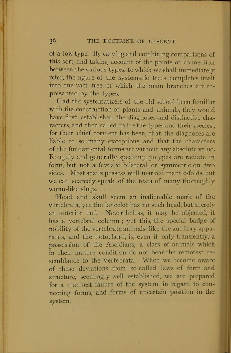 of a low type. By varying and combining comparisons of this sort, and taking account of the points of connection between the various types, to which we shall immediately refer, the figure of the systematic trees completes itself into one vast tree, of which the main branches are re- presented by the types. Had the systematizers of the old school been familiar with the construction of plants and animals, they would have first established the diagnoses and distinctive cha- racters, and then called to life the types and their species; for their chief torment has been, that the diagnoses are liable to so many exceptions, and that the characters of the fundamental forms are without any absolute value. Roughly and generally speaking, polypes are radiate in j form, but not a few are bilateral, or symmetric on two j sides. Most snails possess well-marked mantle-folds, but ) we can scarcely speak of the testa of many thoroughly worm-like slugs. Head and skull seem an inalienable mark of the vertebrata, yet the lancelet has no such head, but merely an anterior end. Nevertheless, it may be objected, it has a vertebral column ; yet this, the special badge of nobility of the vertebrate animals, like the auditory appa- ratus, and the notochord, is, even if only transiently, a possession of the Ascidians, a class of animals which in their mature condition do not bear the remotest re- semblance to the Vertebrata. When we become aware of these deviations from so-called laws of form and , structure, seemingly well established, we are prepared for a manifest failure of the system, in regard to con- necting forms, and forms of uncertain position in the ; system. '