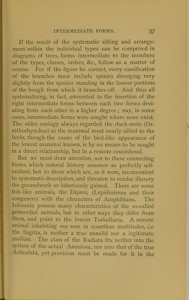 If the result of the systematic sifting and arrange- ment within the individual types can be comprised in diagrams of trees, forms intermediate to the members of the types, classes, orders, &c., follow as a matter of course. For if the figure be correct, every ramification of the branches must include species diverging very slightly from the species standing in the lowest portions of the bough from which it branches off. And thus all systematizing, in fact, amounted to the insertion of the right intermediate forms between each two forms devi- ating from each other in a higher degree ; nay, in some cases, intermediate forms were sought where none exist. The older zoology always regarded the duck-mole (Or- nithorhynchus) as the mammal most nearly allied to the birds, though the cause of the bird-like appearance of the lowest mammal known, is by no means to be sought in a direct relationship, but in a remote cousinhood. But we must draw attention, not to these connecting forms, which natural history assumes as perfectly self- evident, but to those which are, as it were, inconvenient to systematic description, and threaten to render illusory the groundwork so laboriously gained. There are some fish-like animals, the Dipnoi, (Lepidosirens and their congeners) with the characters of Amphibians. The Infusoria possess many characteristics of the so-called primordial animals, but in other ways they differ from them, and point to the lowest Turbellaria. A minute animal inhabiting our seas in countless multitudes, i.e. the Sagitta, is neither a true annelid nor a legitimate mollusc. The class of the Radiata fits neither into the system of the actual Annulosa, nor into that of the true Articulata, yet provision must be made for it in the