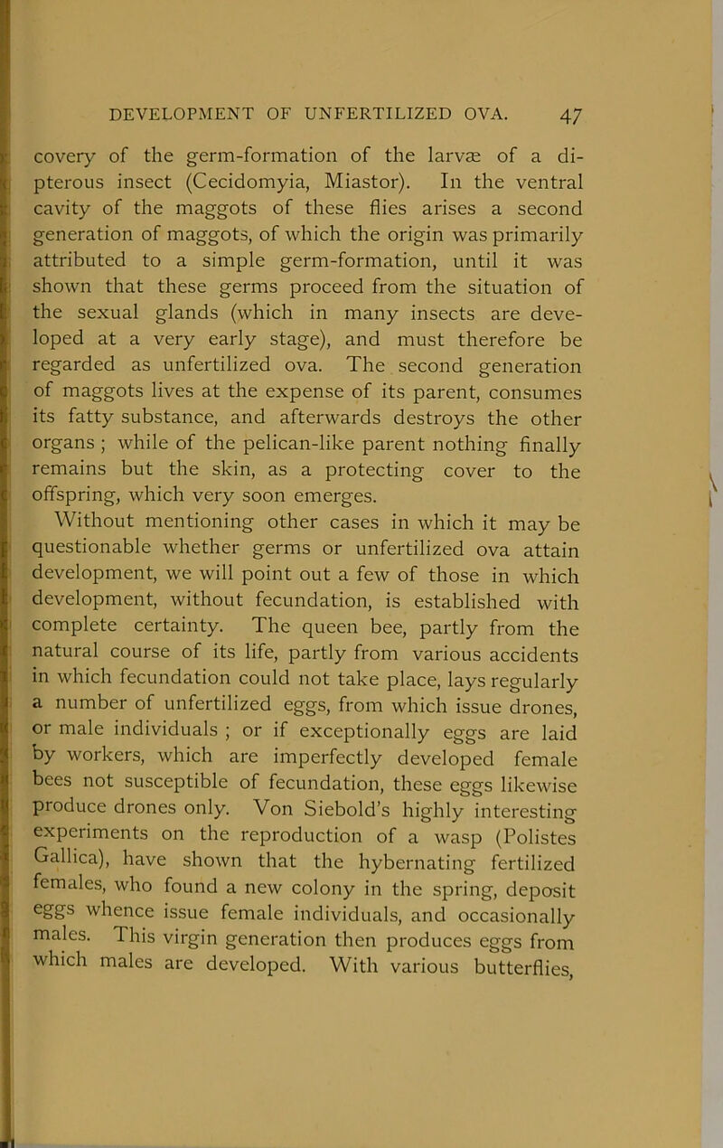 covery of the germ-formation of the larvae of a di- pterous insect (Cecidomyia, Miastor). In the ventral cavity of the maggots of these flies arises a second generation of maggots, of which the origin was primarily attributed to a simple germ-formation, until it was shown that these germs proceed from the situation of the sexual glands (which in many insects are deve- loped at a very early stage), and must therefore be regarded as unfertilized ova. The second generation of maggots lives at the expense of its parent, consumes its fatty substance, and afterwards destroys the other organs ; while of the pelican-like parent nothing finally remains but the skin, as a protecting cover to the , offspring, which very soon emerges. | Without mentioning other cases in which it may be questionable whether germs or unfertilized ova attain development, we will point out a few of those in which development, without fecundation, is established with complete certainty. The queen bee, partly from the natural course of its life, partly from various accidents in which fecundation could not take place, lays regularly a number of unfertilized eggs, from which issue drones, or male individuals ; or if exceptionally eggs are laid by workers, which are imperfectly developed female bees not susceptible of fecundation, these eggs likewise produce drones only. Von Siebold’s highly interesting experiments on the reproduction of a wasp (Polistes Gallica), have shown that the hybernating fertilized females, who found a new colony in the spring, deposit eggs whence issue female individuals, and occasionally males. This virgin generation then produces eggs from which males are developed. With various butterflies,