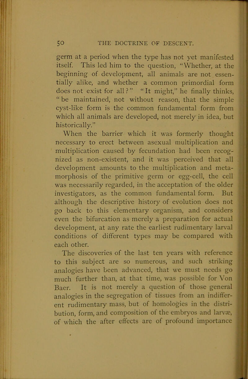 germ at a period when the type has not yet manifested itself. This led him to the question, “Whether, at the beginning of development, all animals are not essen- tially alike, and whether a common primordial form does not exist for all ? ” “ It might,” he finally thinks, “ be maintained, not without reason, that the simple cyst-like form is the common fundamental form from which all animals are developed, not merely in idea, but historically.” When the barrier which it was formerly thought necessary to erect between asexual multiplication and multiplication caused by fecundation had been recog- nized as non-existent, and it was perceived that all development amounts to the multiplication and meta- morphosis of the primitive germ or egg-cell, the cell was necessarily regarded, in the acceptation of the older investigators, as the common fundamental form. But although the descriptive history of evolution does not go back to this elementary organism, and considers even the bifurcation as merely a preparation for actual development, at any rate the earliest rudimentary larval conditions of different types may be compared with each other. The discoveries of the last ten years with reference to this subject are so numerous, and such striking analogies have been advanced, that we must needs go much further than, at that time, was possible for Von Baer. It is not merely a question of those general analogies in the segregation of tissues from an indiffer- ent rudimentary mass, but of homologies in the distri- bution, form, and composition of the embrj'os and larvae, of which the after effects are of profound importance