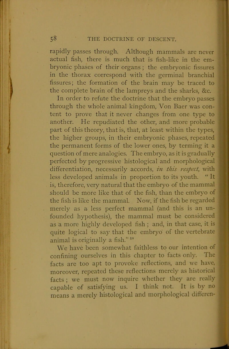rapidly passes through. Although mammals are never actual fish, there is much that is fish-like in the em- bryonic phases of their organs ; the embryonic fissures in the thorax correspond with the germinal branchial fissures; the formation of the brain may be traced to the complete brain of the lampreys and the sharks, &c. In order to refute the doctrine that the embrj-’o passes through the whole animal kingdom. Von Baer was con- tent to prove that it never changes from one type to another. He repudiated the other, and more probable part of this theory, that is, that, at least within the types, the higher groups, in their embryonic phases, repeated the permanent forms of the lower ones, by terming it a question of mere analogies. The embryo, as it is gradually perfected by progressive histological and morphological differentiation, necessarily accords, in this respect, with less developed animals in proportion to its youth. “ It is, therefore, very natural that the embr)^o of the mammal should be more like that of the fish, than the embryo of the fish is like the mammal. Now, if the fish be regarded merely as a less perfect mammal (and this is an un- founded hypothesis), the mammal must be considered as a more highly developed fish ; and, in that case, it is quite logical to say that the embryo of the vertebrate animal is originally a fish.” *“ We have been somewhat faithless to our intention of confining ourselves in this chapter to facts only. The facts are too apt to provoke reflections, and we have, moreover, repeated these reflections merely as historical facts ; we must now inquire whether they are really capable of satisfying us. I think not. It is by no means a merely histological and morphological differeii-