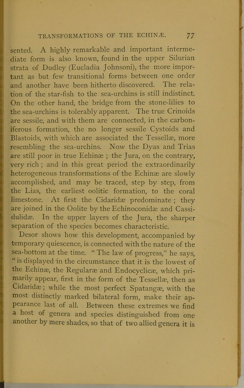 sented. A highly remarkable and important interme- diate form is also known, found in the upper Silurian strata of Dudley (Eucladia Johnson!), the more impor- tant as but few transitional forms between one order and another have been hitherto discovered. The rela- tion of the star-fish to the sea-urchins is still indistinct. On the other hand, the bridge from the stone-lilies to the sea-urchins is tolerably apparent. The true Crinoids are sessile, and with them are connected, in the carbon- iferous formation, the no longer sessile Cystoids and Blastoids, with which are associated the Tessellae, more resembling the sea-urchins. Now the Dyas and Trias are still poor in true Echinse ; the Jura, on the contrary, very rich ; and in this great period the extraordinarily heterogeneous transformations of the Echinae are slowly accomplished, and may be traced, step by step, from the Lias, the earliest oolitic formation, to the coral limestone. At first the Cidaridje predominate ; they are joined in the Oolite by the Echinoconidae and Cassi- dulidae. In the upper layers of the Jura, the sharper separation of the species becomes characteristic. Desor shows how this development, accompanied by temporary quiescence, is connected with the nature of the sea-bottom at the time. “ The law of progress,” he says, “ is displayed in the circumstance that it is the lowest of the Echinae, the Regularae and Endocyclicae, which pri- marily appear, first in the form of the Tessellae, then as Cidaridae ; while the most perfect Spatangae, with the most distinctly marked bilateral form, make their ap- pearance last of all. Between these extremes we find a host of genera and species distinguished from one another by mere shades^ so that of two allied genera it is