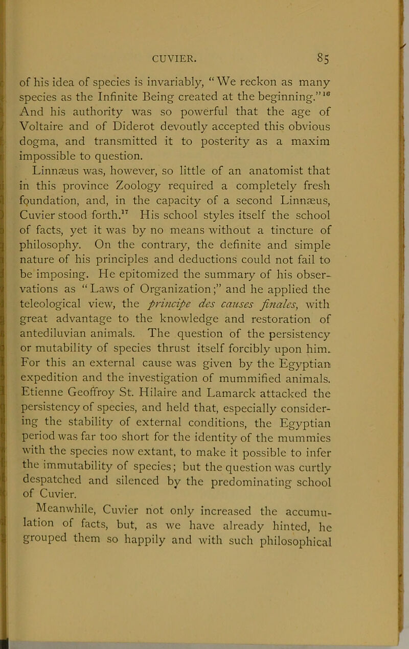 of his idea of species is invariably, “We reckon as many species as the Infinite Being created at the beginning.”’® And his authority was so powerful that the age of Voltaire and of Diderot devoutly accepted this obvious dogma, and transmitted it to posterity as a maxim impossible to question. Linnaeus was, however, so little of an anatomist that in this province Zoology required a completely fresh fpundation, and, in the capacity of a second Linnaeus, Cuvier stood forth.” His school styles itself the school of facts, yet it was by no means without a tincture of philosophy. On the contrary, the definite and simple nature of his principles and deductions could not fail to be imposing. He epitomized the summary of his obser- vations as “ Laws of Organizationand he applied the teleological view, the principe des causes finales, with great advantage to the knowledge and restoration of antediluvian animals. The question of the persistency or mutability of species thrust itself forcibly upon him.. For this an external cause was given by the Egyptian expedition and the investigation of mummified animals. Etienne Geoffroy St. Hilaire and Lamarck attacked the persistency of species, and held that, especially consider- ing the stability of external conditions, the Egyptian period was far too short for the identity of the mummies with the species now extant, to make it possible to infer the immutability of species; but the question was curtly despatched and silenced by the predominating school of Cuvier. Meanwhile, Cuvier not only increased the accumu- lation of facts, but, as we have already hinted, he grouped them so happily and with such philosophical