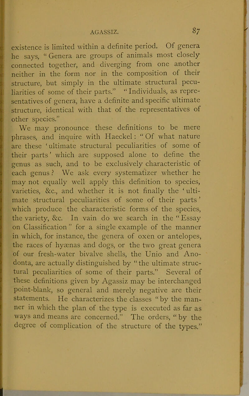 I existence is limited within a definite period. Of genera She says, “ Genera are groups of animals most closely connected together, and diverging from one another neither in the form nor in the composition of their ! structure, but simply in the ultimate structural pecu- liarities of some of their parts.” “ Individuals, as repre- ; sentatives of genera, have a definite and specific ultimate ; structure, identical with that of the representatives of other species.” We may pronounce these definitions to be mere phrases, and inquire with Haeckel: “ Of what nature are these ‘ultimate structural peculiarities of some of their parts ’ which are supposed alone to define the genus as such, and to be exclusively characteristic of each genus We ask every systematizer whether he may not equally well apply this definition to species, varieties, &c., and whether it is not finally the ‘ ulti- mate structural peculiarities of some of their parts ’ which produce the characteristic forms of the species, the variety, &c. In vain do we search in the “ Essay on Classification ” for a single example of the manner in which, for instance, the genera of oxen or antelopes, the races of hymnas and dogs, or the two great genera of our fresh-water bivalve shells, the Unio and Ano- donta, are actually distinguished by “ the ultimate struc- tural peculiarities of some of their parts.” Several of these definitions given by Agassiz may be interchanged point-blank, so general and merely negative are their statements. He characterizes the classes “ by the man- ner in which the plan of the type is executed as far as ways and means are concerned.” The orders, “ by the degree of complication of the structure of the types.”