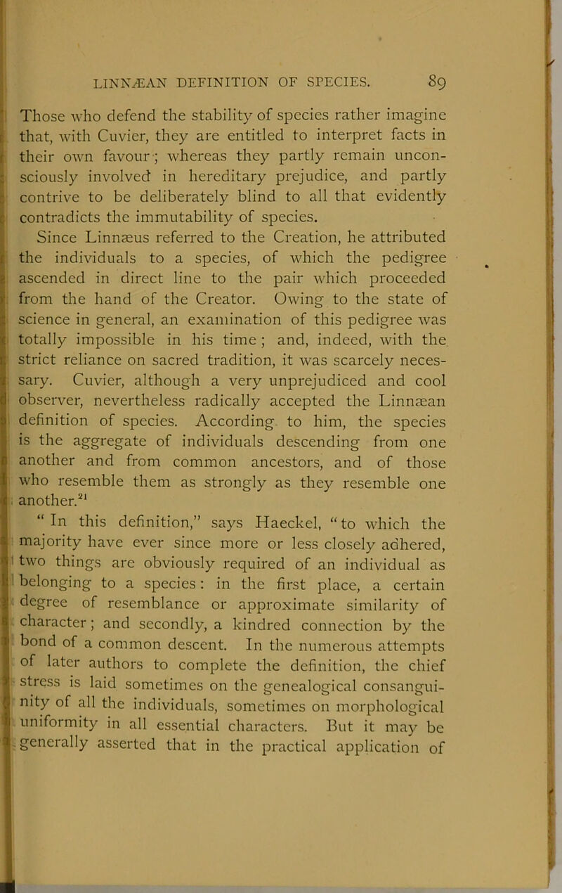 Those who defend the stability of species rather imagine that, with Cuvier, they are entitled to interpret facts in their own favour ; whereas they partly remain uncon- sciously involved in hereditary prejudice, and partly contrive to be deliberately blind to all that evidently contradicts the immutability of species. Since Linnaeus referred to the Creation, he attributed the individuals to a species, of which the pedigree ascended in direct line to the pair which proceeded from the hand of the Creator. Owing to the state of science in general, an examination of this pedigree was totally impossible in his time ; and, indeed, with the strict reliance on sacred tradition, it was scarcely neces- sary. Cuvier, although a very unprejudiced and cool observer, nevertheless radically accepted the Linnsean definition of species. According to him, the species is the aggregate of individuals descending from one another and from common ancestors, and of those who resemble them as strongly as they resemble one another.^' “In this definition,” says Haeckel, “to which the majority have ever since more or less closely adhered, two things are obviously required of an individual as belonging to a species: in the first place, a certain degree of resemblance or approximate similarity of character; and secondly, a kindred connection by the bond of a common descent. In the numerous attempts of later authors to complete the definition, the chief stress IS laid sometimes on the genealogical consangui- nity of all the individuals, sometimes on morphological . uniformity in all essential characters. But it may be ^generally asserted that in the practical application of