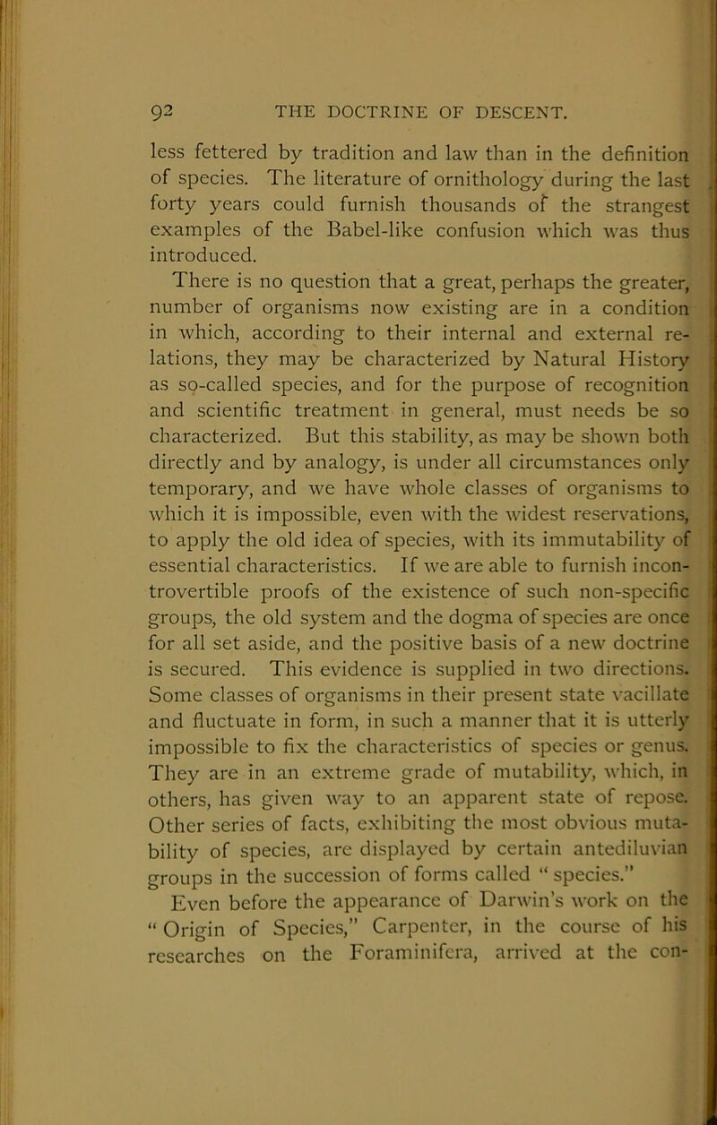 less fettered by tradition and law than in the definition of species. The literature of ornithology during the last forty years could furnish thousands of the strangest examples of the Babel-like confusion which was thus introduced. There is no question that a great, perhaps the greater, number of organisms now existing are in a condition in which, according to their internal and external re- lations, they may be characterized by Natural History as so-called species, and for the purpose of recognition and scientific treatment in general, must needs be so characterized. But this stability, as may be shown both directly and by analogy, is under all circumstances only temporary, and we have whole classes of organisms to which it is impossible, even with the widest reservations, to apply the old idea of species, with its immutability of essential characteristics. If we are able to furnish incon- trovertible proofs of the existence of such non-specific groups, the old system and the dogma of species are once for all set aside, and the positive basis of a new doctrine is secured. This evidence is supplied in two directions. Some classes of organisms in their present state vacillate and fluctuate in form, in such a manner that it is utterly impossible to fix the characteristics of species or genus. They are in an extreme grade of mutability, which, in others, has given way to an apparent state of repose. Other series of facts, exhibiting the most obvious muta- bility of species, are displayed by certain antediluvian groups in the succession of forms called “ species.” Even before the appearance of Darwin’s work on the “ Origin of Species,” Carpenter, in the course of his researches on the Foraminifera, arrived at the con-