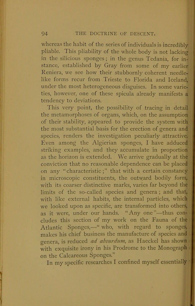 whereas the habit of the series of individuals is incredibly I pliable. This pliability of the whole body is not lacking | in the silicious sponges ; in the genus Tedania, for in- | stance, established by Gray from some of my earlier i Reniera, we see how their stubbornly coherent needle- i like forms recur from Trieste to Florida and Iceland, 1 under the most heterogeneous disguises. In some varie- ! ties, however, one of these spicula already manifests a i tendency to deviations. ' This very point, the possibility of tracing in detail 1 the metamorphoses of organs, which, on the assumption of their stability, appeared to provide the system with | the most substantial basis for the erection of genera and i species, renders the investigation peculiarly attractive, i Even among the Algierian sponges, I have adduced i striking examples, and they accumulate in proportion i as the horizon is extended. We arrive gradually at the i conviction that no reasonable dependence can be placed ! on any “characteristic;” that with a certain constancy : in microscopic constituents, the outward bodily form, [ with its coarser distinctive marks, varies far beyond the ' limits of the so-called species and genera ; and that, . with like external habits, the internal particles, which : we looked upon as specific, are transformed into others, as it were, under our hands. “Any one”—thus con- : eludes this section of my work on the Fauna of the ■ Atlantic Sponges,—“ who, with regard to sponges, makes his chief business the manufacture of species and genera, is reduced ad absurdum, as Haeckel has shown with exquisite irony in his Prodrome to the Monograph on the Calcareous Sponges.” In my specific researches I confined myself essentially