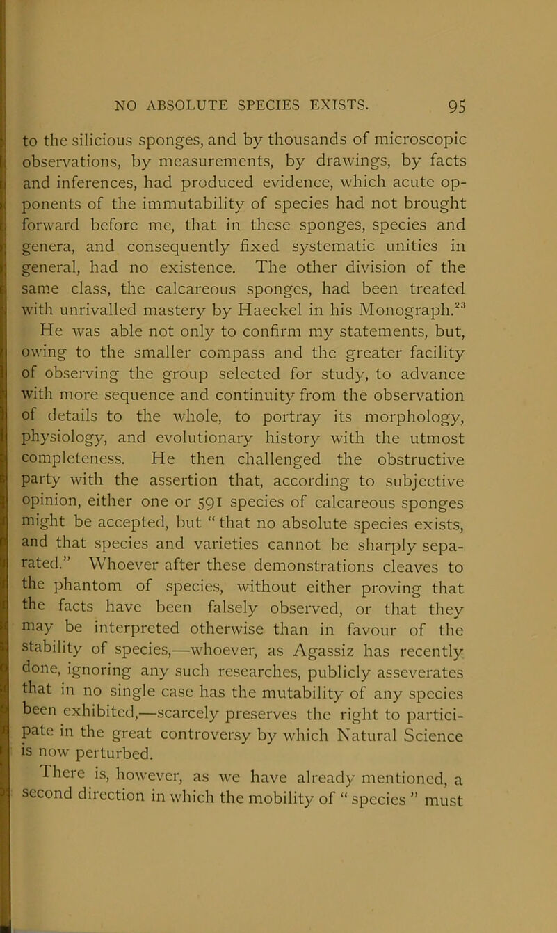 to the silicioiis sponges, and by thousands of microscopic observations, by measurements, by drawings, by facts and inferences, had produced evidence, which acute op- ponents of the immutability of species had not brought forward before me, that in these sponges, species and genera, and consequently fixed systematic unities in general, had no existence. The other division of the same class, the calcareous sponges, had been treated with unrivalled mastery by Haeckel in his Monograph.^'* He was able not only to confirm my statements, but, owing to the smaller compass and the greater facility of observing the group selected for study, to advance with more sequence and continuity from the observation of details to the whole, to portray its morphology, physiology, and evolutionary history with the utmost completeness. He then challenged the obstructive party with the assertion that, according to subjective opinion, either one or 591 species of calcareous sponges might be accepted, but “ that no absolute species exists, and that species and varieties cannot be sharply sepa- rated.” Whoever after these demonstrations cleaves to the phantom of species, without either proving that the facts have been falsely observed, or that they may be interpreted otherwise than in favour of the stability of species,—whoever, as Agassiz has recently done, ignoring any such researches, publicly asseverates that in no single case has the mutability of any species been exhibited,—scarcely preserves the right to partici- pate in the great controversy by which Natural Science is now perturbed. There is, however, as we have already mentioned, a second direction in which the mobility of “ species ” must