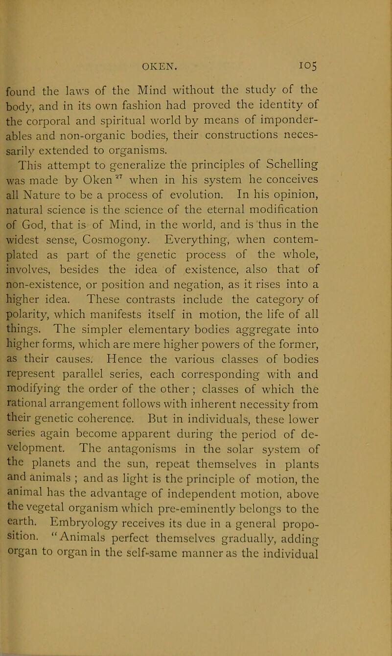 found the laws of the Mind without the study of the body, and in its own fashion had proved the identity of the corporal and spiritual world by means of imponder- ables and non-organic bodies, their constructions neces- sarily extended to organisms. This attempt to generalize the principles of Schelling was made by Oken when in his system he conceives all Nature to be a process of evolution. In his opinion, natural science is the science of the eternal modification of God, that is of Mind, in the world, and is thus in the widest sense. Cosmogony. Everything, when contem- plated as part of the genetic process of the whole, involves, besides the idea of existence, also that of non-existence, or position and negation, as it rises into a higher idea. These contrasts include the category of polarity, which manifests itself in motion, the life of all things. The simpler elementary bodies aggregate into higher forms, which are mere higher powers of the former, as their causes. Hence the various classes of bodies represent parallel series, each corresponding with and modifying the order of the other ; classes of which the rational arrangement follows with inherent necessity from their genetic coherence. But in individuals, these lower series again become apparent during the period of de- velopment. The antagonisms in the solar system of the planets and the sun, repeat themselves in plants and animals ; and as light is the principle of motion, the animal has the advantage of independent motion, above the vegetal organism which pre-eminently belongs to the earth. Embryology receives its due in a general propo- sition. “Animals perfect themselves gradually, adding organ to organ in the self-same manner as the individual