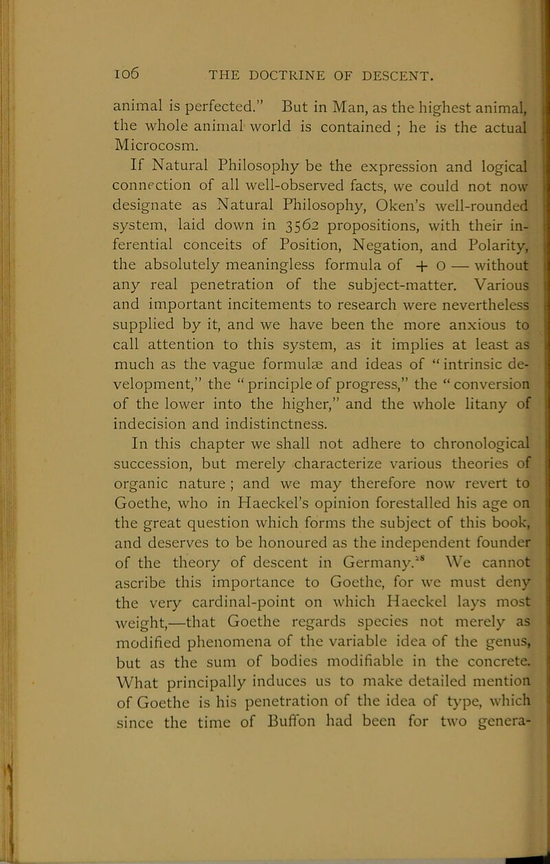 animal is perfected.” But in Man, as the highest animal, the whole animal world is contained ; he is the actual Microcosm. If Natural Philosophy be the expression and logical connection of all well-observed facts, we could not now designate as Natural Philosophy, Oken’s well-rounded system, laid down in 3562 propositions, with their in- ferential conceits of Position, Negation, and Polarity, the absolutely meaningless formula of -f- O — without any real penetration of the subject-matter. Various and important incitements to research were nevertheless supplied by it, and we have been the more anxious to call attention to this system, as it implies at least as much as the vague formulae and ideas of “ intrinsic de- velopment,” the “ principle of progress,” the “ conversion of the lower into the higher,” and the whole litany of indecision and indistinctness. In this chapter we shall not adhere to chronological succession, but merely characterize various theories of organic nature ; and we may therefore now revert to Goethe, who in Haeckel’s opinion forestalled his age on the great question which forms the subject of this book, and deserves to be honoured as the independent founder of the theory of descent in Germany.We cannot ascribe this importance to Goethe, for we must deny the very cardinal-point on which Haeckel lays most weight,—that Goethe regards species not merely as modified phenomena of the variable idea of the genus, but as the sum of bodies modifiable in the concrete. What principally induces us to make detailed mention of Goethe is his penetration of the idea of type, which since the time of Bufifon had been for two genera-