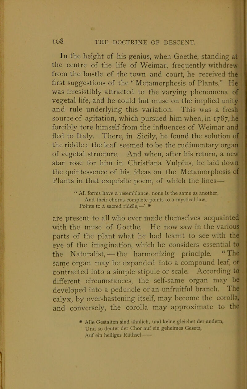 In the height of his genius, when Goethe, standing at the centre of the life of Weimar, frequently withdrew from the bustle of the town and court, he received the first suggestions of the “ Metamorphosis of Plants.” He was irresistibly attracted to the vaiying phenomena of I vegetal life, and he could but muse on the implied unity I and rule underlying this variation. This was a fresh U source of agitation, which pursued him when, in 1787, he | forcibly tore himself from the influences of Weimar and I fled to Italy. There, in Sicily, he found the solution of j the riddle : the leaf seemed to be the rudimentary organ of vegetal structure. And when, after his return, a new star rose for him in Christiana Vulpius, he laid down j the quintessence of his ideas on the Metamorphosis of 1 Plants in that exquisite poem, of which the lines— “ All forms have a resemblance, none is the same as another, And their chorus complete points to a mystical law. Points to a sacred riddle,— * are present to all who ever made themselves acquainted ‘ with the muse of Goethe. He now saw in the various parts of the plant what he had learnt to see with the eye of the imagination, which he considers essential to the Naturalist, — the harmonizing principle. “The same organ may be expanded into a compound leaf, or contracted into a simple stipule or scale. According to different circumstances, the self-same organ may be developed into a peduncle or an unfruitful branch. The calyx, by over-hastening itself, may become the corolla, and conversely, the corolla may approximate to the * Alle Gest.-ilten sind iihnlich, und keine gleichet der andem, Und so deutet der Chor auf ein geheimes Gesetz, Auf ein heiliges Riithsel