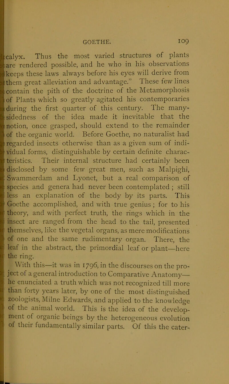 calyx. Thus the most varied structures of plants are rendered possible, and he who in his observations keeps these laws always before his eyes will derive from them great alleviation and advantage.” These tew lines contain the pith of the doctrine of the Metamorphosis of Plants which so greatly agitated his contemporaries during the first quarter of this century. The many- sidedness of the idea made it inevitable that the notion, once grasped, should extend to the remainder of the organic world. Before Goethe, no naturalist had regarded insects otherwise than as a given sum of indi- vidual forms, distinguishable by certain definite charac- teristics. Their internal structure had certainly been disclosed by some few great men, such as Malpighi, Swammerdam and Lyonet, but a real comparison of species and genera had never been contemplated ; still less an explanation of the body by its parts. This Goethe accomplished, and with true genius ; for to his theory, and with perfect truth, the rings which in the insect are ranged from the head to the tail, presented themselves, like the vegetal organs, as mere modifications of one and the same rudimentary organ. There, the leaf in the abstract, the primordial leaf or plant—here the ring. With this—it was in 1796, in the discourses on the pro- ject of a general introduction to Comparative Anatomy— he enunciated a truth which was not recognized till more than forty years later, by one of the most distinguished zoologists, Milne Edwards, and applied to the knowledge of the animal world. This is the idea of the develop- ment of organic beings by the heterogeneous evolution of their fundamentally similar parts. Of this the cater-