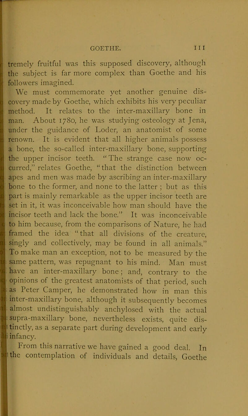 tremely fruitful was this supposed discovery, although the subject is far more complex than Goethe and his followers imagined. We must commemorate yet another genuine dis- covery made by Goethe, which exhibits his very peculiar method. It relates to the inter-maxillary bone in man. About 1780, he was studying osteology at Jena, under the guidance of Loder, an anatomist of some renown. It is evident that all higher animals possess a bone, the so-called inter-maxillary bone, supporting the upper incisor teeth. “ The strange case now oc- curred,” relates Goethe, “that the distinction between apes and men was made by ascribing an inter-maxillary bone to the former, and none to the latter ; but as this part is mainly remarkable as the upper incisor teeth are set in it, it was inconceivable how man should have the incisor teeth and lack the bone.” It was inconceivable to him because, from the comparisons of Nature, he had framed the idea “that all divisions of the creature, singly and collectively, may be found in all animals.” To make man an exception, not to be measured by the same pattern, was repugnant to his mind. Man must have an inter-maxillary bone; and, contrary to the opinions of the greatest anatomists of that period, such .as Peter Camper, he demonstrated how in man this inter-maxillary bone, although it subsequently becomes almost undistinguishably anchylosed with the actual supra-maxillary bone, nevertheless exists, quite dis- tinctly, as a separate part during development and early infancy. I From this narrative we have gained a good deal. In the contemplation of individuals and details, Goethe