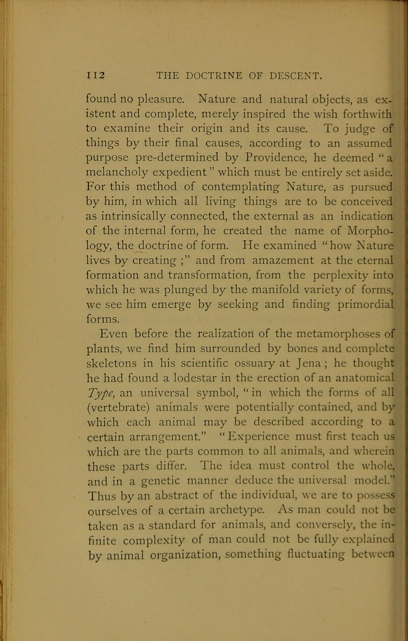 found no pleasure. Nature and natural objects, as ex- istent and complete, merely inspired the wish forthwith j to examine their origin and its cause. To judge of things by their final causes, according to an assumed purpose pre-determined by Providence, he deemed “ a melancholy expedient ” which must be entirely set aside. For this method of contemplating Nature, as pursued by him, in which all living things are to be conceived as intrinsically connected, the external as an indication of the internal form, he created the name of Morpho- logy, the^octrine of form. He examined “how Nature i lives by creating and from amazement at the eternal ‘ formation and transformation, from the perplexity into I which he was plunged by the manifold variety of forms, j we see him emerge by seeking and finding primordial S forms. ; Even before the realization of the metamorphoses of \ plants, we find him surrounded by bones and complete j skeletons in his scientific ossuary at Jena; he thought ’ he had found a lodestar in the erection of an anatomical j Type, an universal symbol, “ in which the forms of all [ (vertebrate) animals were potentially contained, and by j which each animal may be described according to a ) certain arrangement.” “ Experience must first teach us which are the parts common to all animals, and wherein j these parts differ. The idea must control the whole, and in a genetic manner deduce the universal model.” Thus by an abstract of the individual, we are to possess ourselves of a certain archetype. As man could not be t taken as a standard for animals, and conversely, the in- 1 finite comple.xity of man could not be fully explained I by animal organization, something fluctuating between |