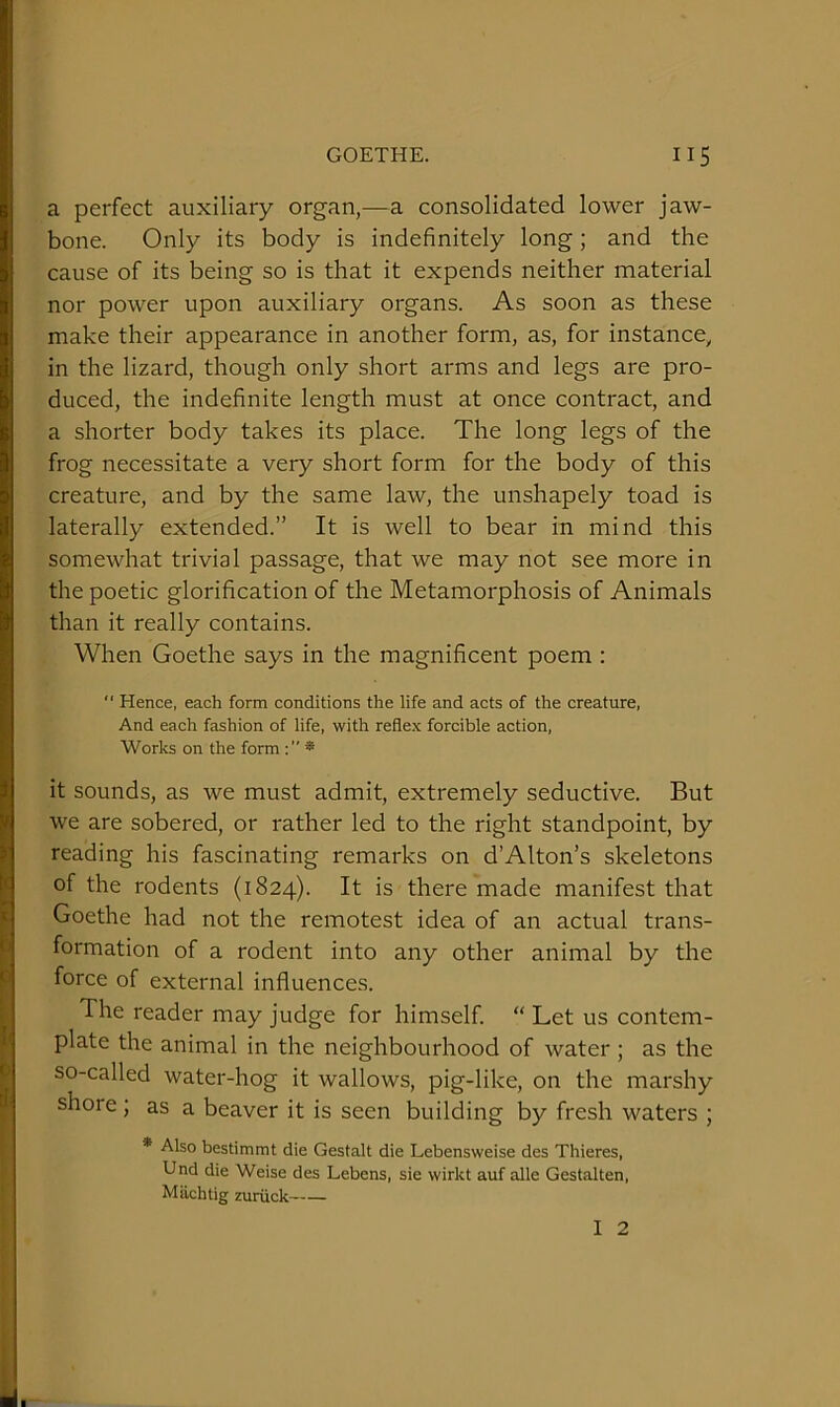 a perfect auxiliary organ,—a consolidated lower jaw- bone. Only its body is indefinitely long; and the cause of its being so is that it expends neither material nor power upon auxiliary organs. As soon as these make their appearance in another form, as, for instance, in the lizard, though only short arms and legs are pro- duced, the indefinite length must at once contract, and a shorter body takes its place. The long legs of the frog necessitate a very short form for the body of this creature, and by the same law, the unshapely toad is laterally extended.” It is well to bear in mind this somewhat trivial passage, that we may not see more in the poetic glorification of the Metamorphosis of Animals than it really contains. When Goethe says in the magnificent poem :  Hence, each form conditions the life and acts of the creature, And each fashion of life, with reflex forcible action, Works on the form ; ” * it sounds, as we must admit, extremely seductive. But we are sobered, or rather led to the right standpoint, by reading his fascinating remarks on dAlton’s skeletons of the rodents (1824). It is there made manifest that Goethe had not the remotest idea of an actual trans- formation of a rodent into any other animal by the force of external influences. The reader may judge for himself. “ Let us contem- plate the animal in the neighbourhood of water; as the so-called water-hog it wallows, pig-like, on the marshy shore; as a beaver it is seen building by fresh waters ; * Also bestimmt die Gestalt die Lebensweise des Thieres, Und die Weise des Lebens, sie wirkt auf alle Gestalten, Machtig zuriick