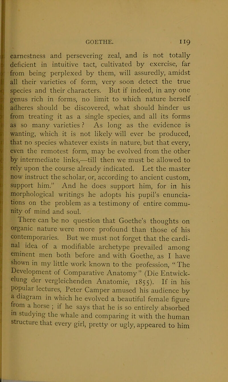 earnestness and persevering zeal, and is not totally deficient in intuitive tact, cultivated by exercise, far from being perplexed by them, will assuredly, amidst all their varieties of form, very soon detect the true species and their characters. But if indeed, in any one genus rich in forms, no limit to which nature herself adheres should be discovered, what should hinder us from treating it as a single species, and all its forms as so many varieties ? As long as the evidence is wanting, which it is not likely will ever be produced, that no species whatever exists in nature, but that every, even the remotest form, may be evolved from the other by intermediate links,—till then we must be allowed to j rely upon the course already indicated. Let the master now instruct the scholar, or, according to ancient custom, I support him.” And he does support him, for in his morphological writings he adopts his pupil’s enuncia- tions on the problem as a testimony of entire commu- nity of mind and soul. I There can be no question that Goethe’s thoughts on organic nature were more profound than those of his ^ contemporaries. But we must not forget that the cardi- f nal idea of a modifiable archetype prevailed among ' eminent men both before and with Goethe, as I have i- shown in my little work known to the profession, “ The 1 Development of Comparative Anatomy ” (Die Entwick- elung der vergleichenden Anatomie, 1855). If in his • popular lectures, Peter Camper amused his audience by a diagram in which he evolved a beautiful female figure from a horse ; if he says that he is so entirely absorbed ! in studying the whale and comparing it with the human j structure that every girl, pretty or ugly, appeared to him