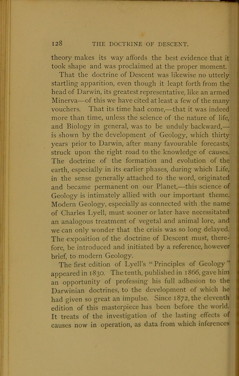 theory makes its way affords the best evidence that it took shape and was proclaimed at the proper moment. That the doctrine of Descent was likewise no utterly startling apparition, even though it leapt forth from the head of Darwin, its greatest representative, like an armed Minerva—of this we have cited at least a few of the many vouchers. That its time had come,—that it was indeed more than time, unless the science of the nature of life, and Biology in general, was to be unduly backward,—• is shown by the development of Geology, which thirty years prior to Darwin, after many favourable forecasts, struck upon the right road to the knowledge of causes. The doctrine of the formation and evolution of the earth, especially in its earlier phases, during which Life, in the sense generally attached to the word, originated and became permanent on our Planet,—this science of Geology is intimately allied with our important theme. Modern Geology, especially as connected with the name of Charles Lyell, must sooner or later have necessitated an analogous treatment of vegetal and animal lore, and we can only wonder that the crisis was so long delayed. The exposition of the doctrine of Descent must, there- fore, be introduced and initiated by a reference, however brief, to modern Geology. The first edition of Lyell’s “ Principles of Geology ” appeared in 1830. The tenth, published in 1866, gave him an opportunity of professing his full adhesion to the Darwinian doctrines, to the development of which he had given so great an impulse. Since 1872, the eleventh edition of this masterpiece has been before the world. It treats of the investigation of the lasting effects of causes now in operation, as data from which inferences